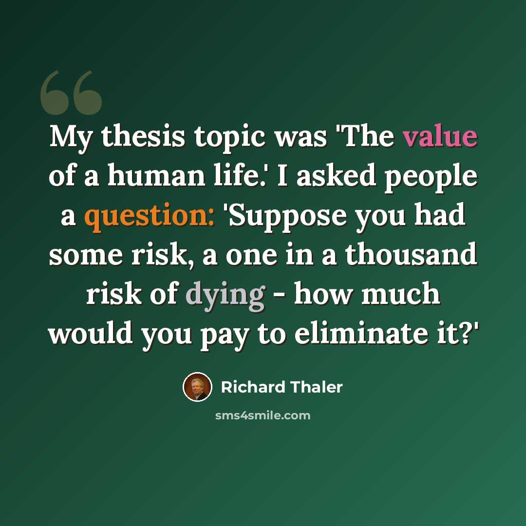 “My thesis topic was 'The value of a human life.' I asked people a question: 'Suppose you had some risk, a one in a thousand risk of dying - how much would you pay to eliminate it?'” quote by Richard Thaler