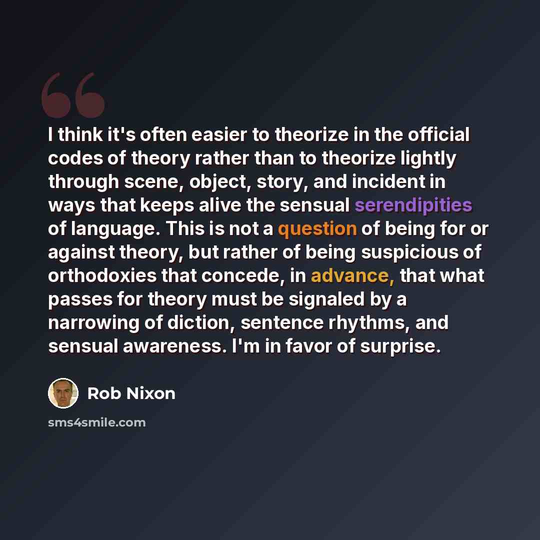 “I think it's often easier to theorize in the official codes of theory rather than to theorize lightly through scene, object, story, and incident in ways that keeps alive the sensual serendipities of language. This is not a question of being for or against theory, but rather of being suspicious of…” quote by Rob Nixon