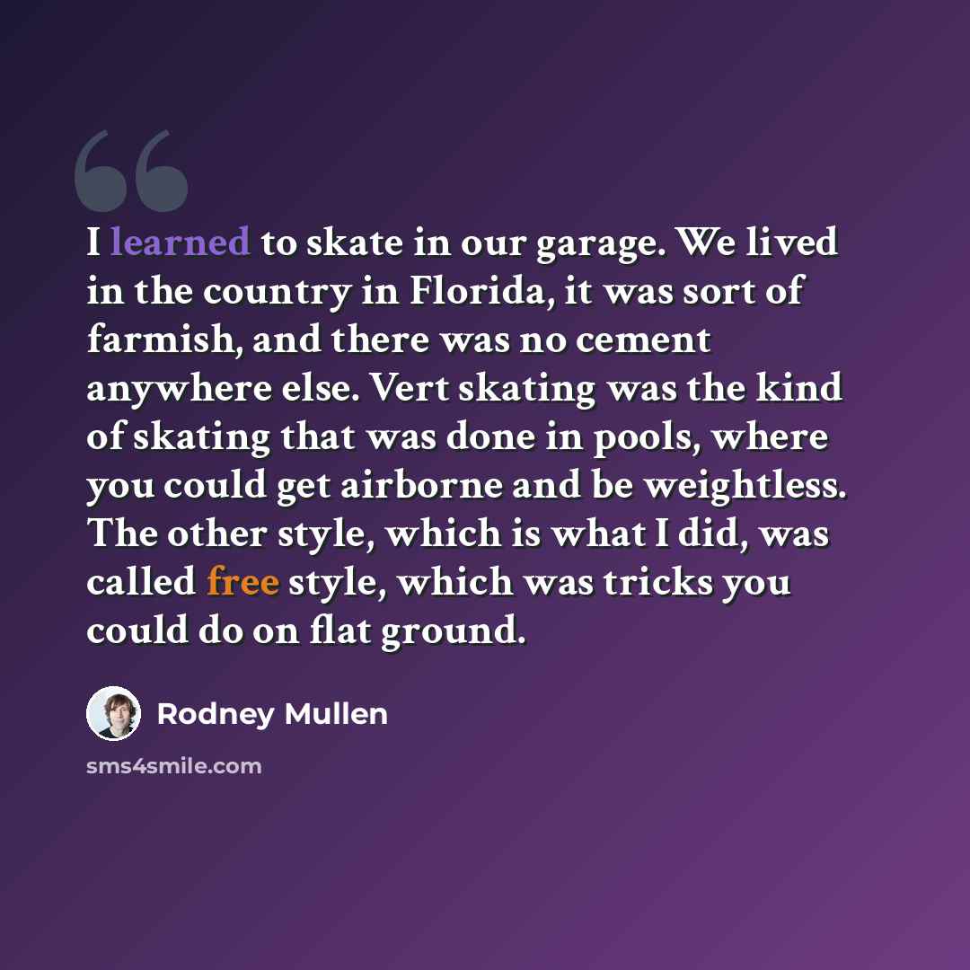 “I learned to skate in our garage. We lived in the country in Florida, it was sort of farmish, and there was no cement anywhere else. Vert skating was the kind of skating that was done in pools, where you could get airborne and be weightless. The other style, which is what I did, was called free…” quote by Rodney Mullen