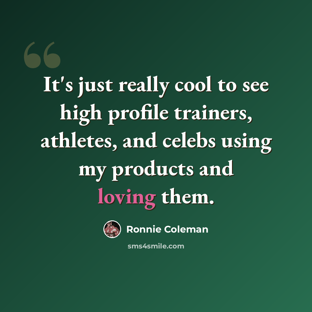 “It's just really cool to see high profile trainers, athletes, and celebs using my products and loving them.” quote by Ronnie Coleman
