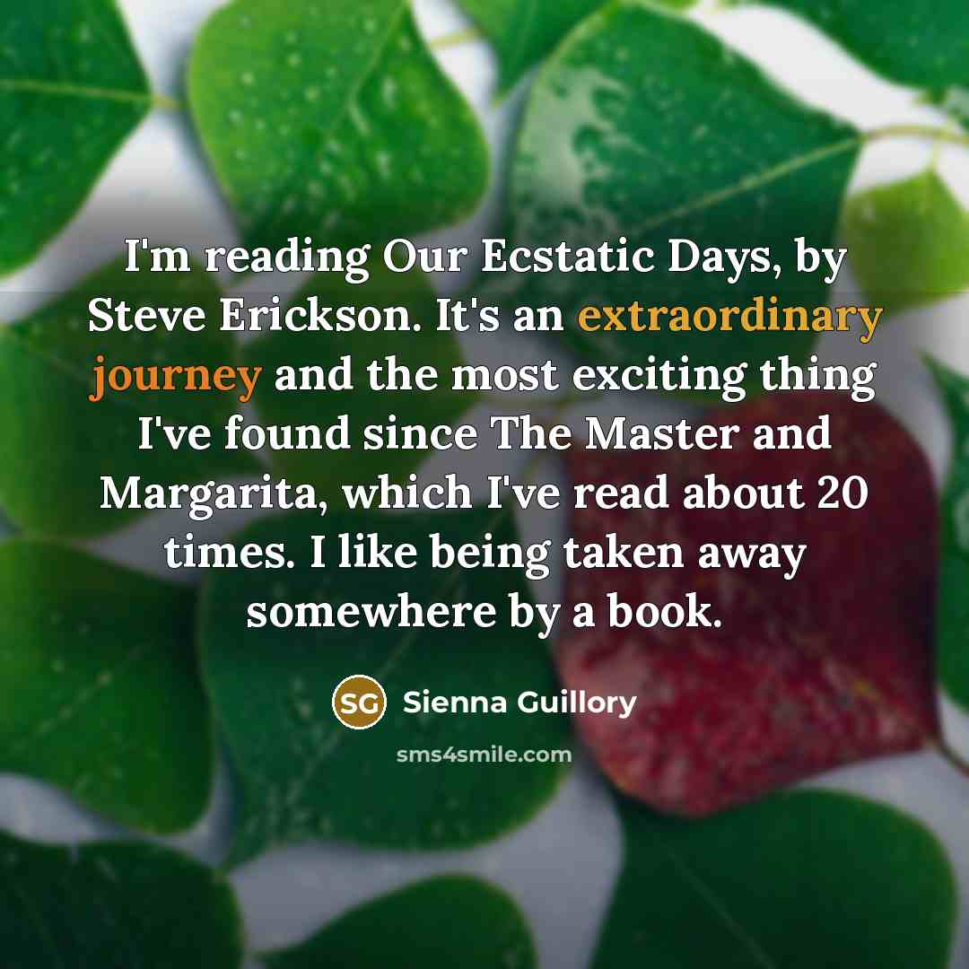 “I'm reading Our Ecstatic Days, by Steve Erickson. It's an extraordinary journey and the most exciting thing I've found since The Master and Margarita, which I've read about 20 times. I like being taken away somewhere by a book.” quote by Sienna Guillory