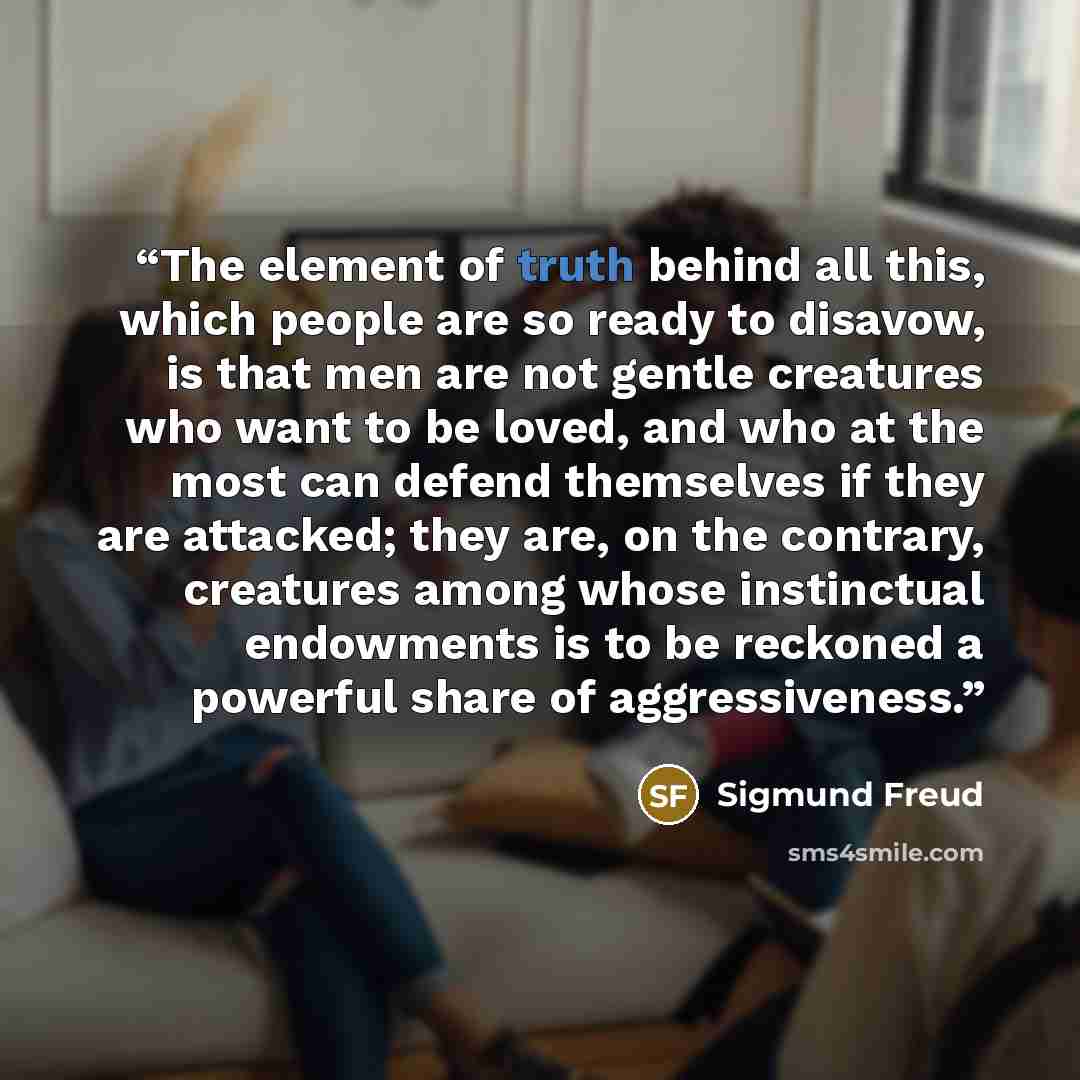 “The element of truth behind all this, which people are so ready to disavow, is that men are not gentle creatures who want to be loved, and who at the most can defend themselves if they are attacked; they are, on the contrary, creatures among whose instinctual endowments is to be reckoned a…” quote by Sigmund Freud