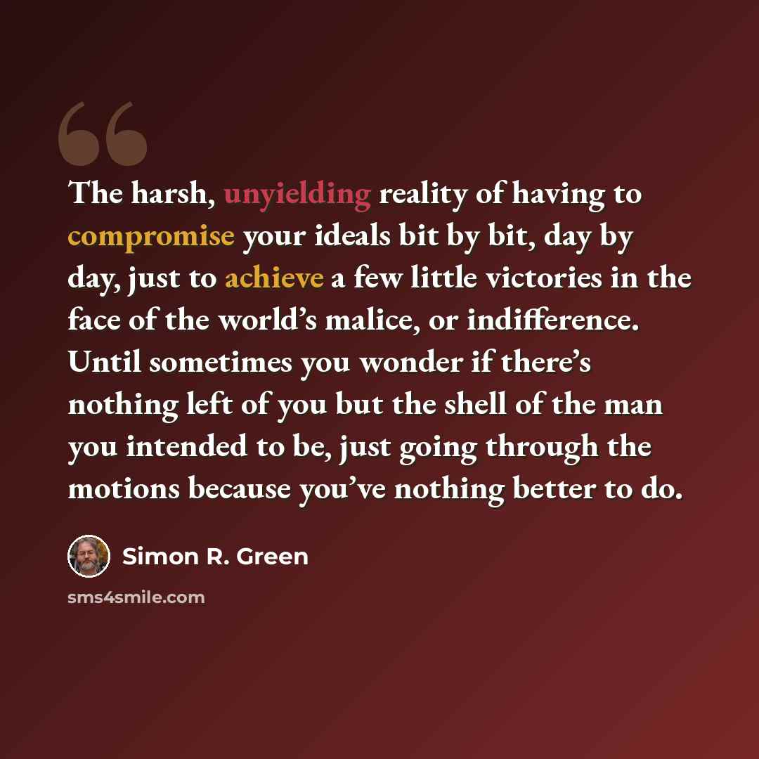 “The harsh, unyielding reality of having to compromise your ideals bit by bit, day by day, just to achieve a few little victories in the face of the world’s malice, or indifference. Until sometimes you wonder if there’s nothing left of you but the shell of the man you intended to be, just going…” quote by Simon R. Green