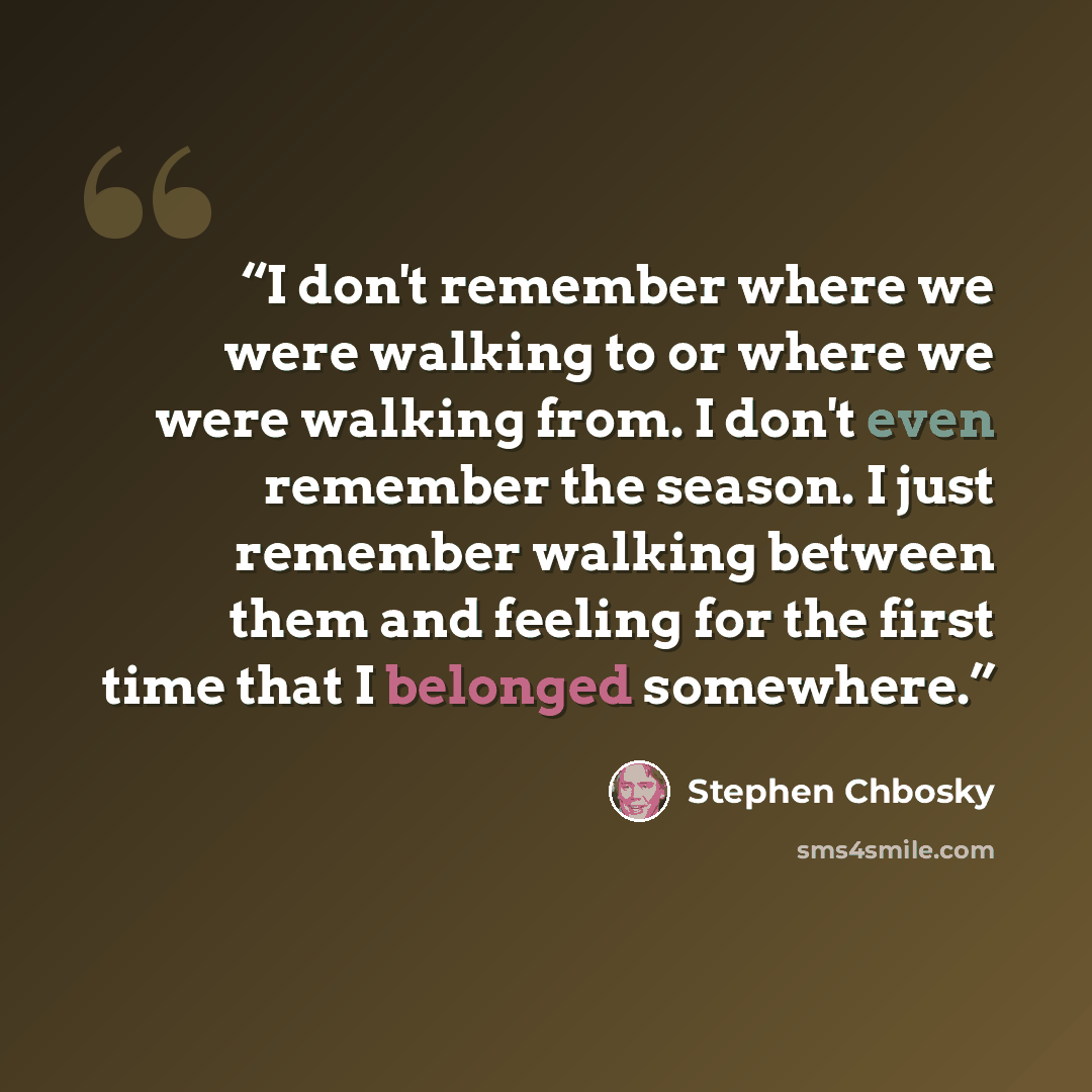 “I don't remember where we were walking to or where we were walking from. I don't even remember the season. I just remember walking between them and feeling for the first time that I belonged somewhere.” quote by Stephen Chbosky