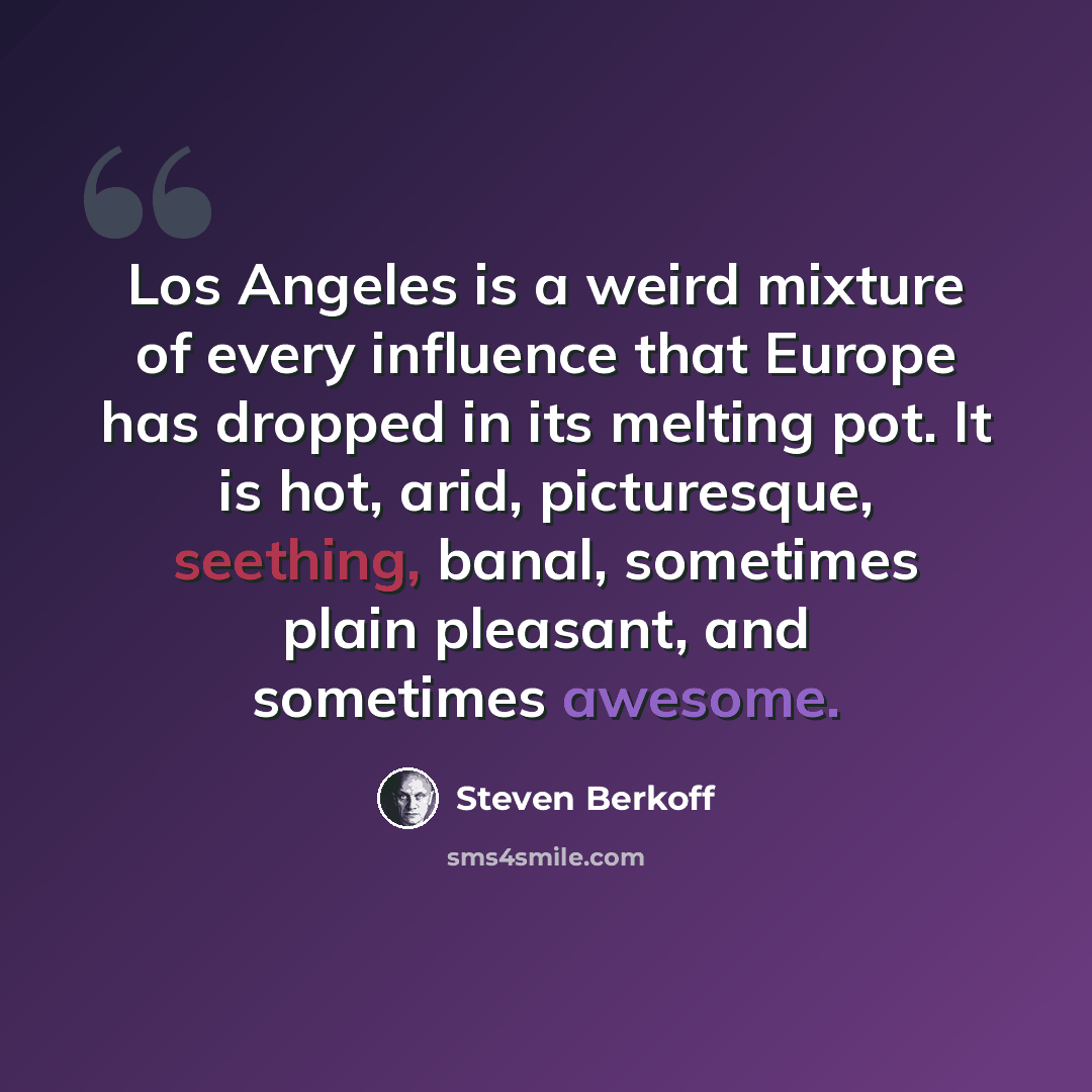 “Los Angeles is a weird mixture of every influence that Europe has dropped in its melting pot. It is hot, arid, picturesque, seething, banal, sometimes plain pleasant, and sometimes awesome.” quote by Steven Berkoff