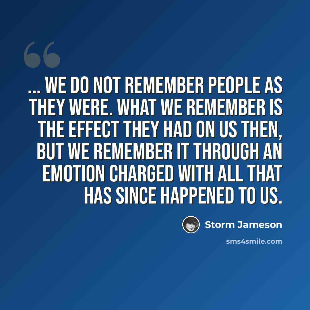 “... we do not remember people as they were. What we remember is the effect they had on us then, but we remember it through an emotion charged with all that has since happened to us.” quote by Storm Jameson