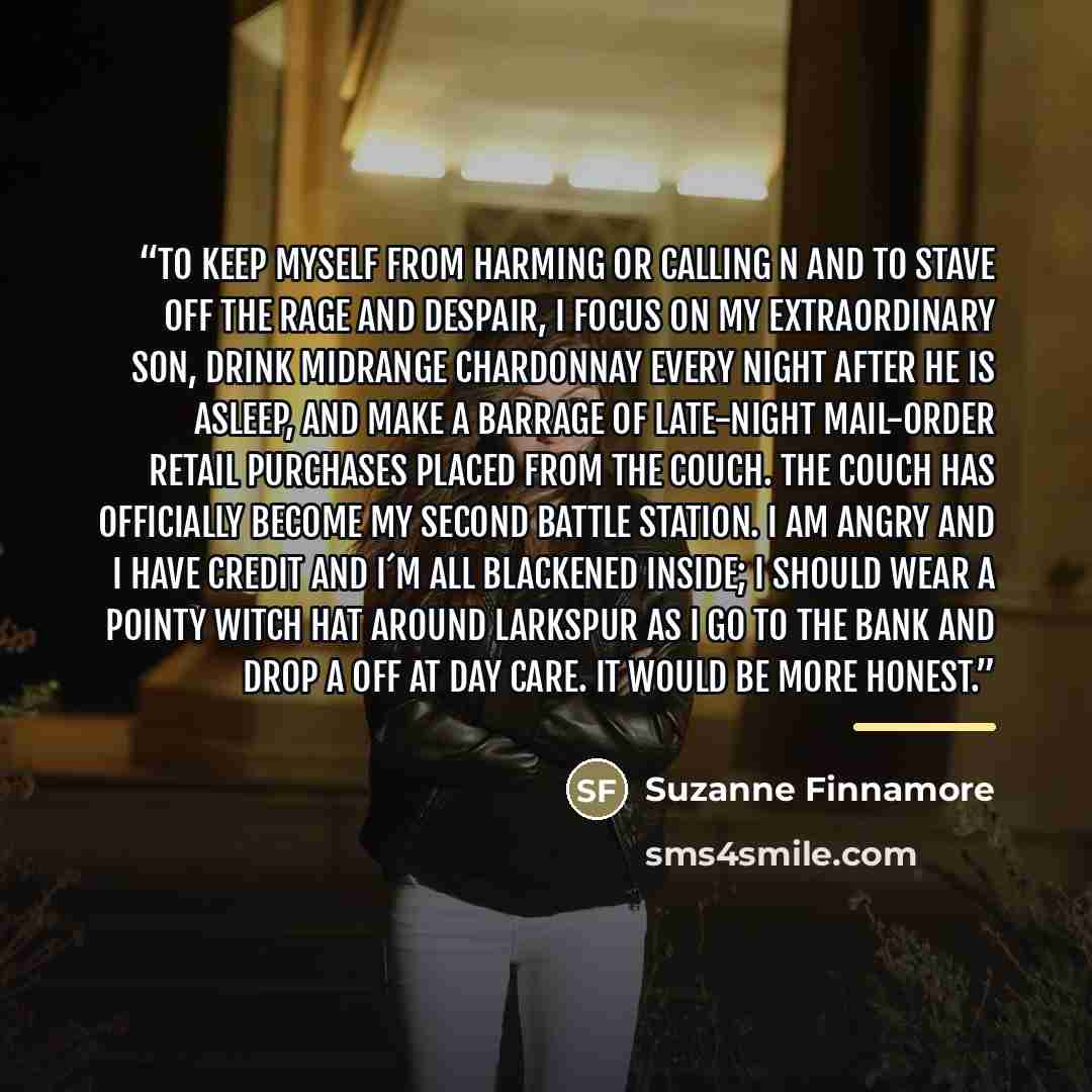 “To keep myself from harming or calling N and to stave off the rage and despair, I focus on my extraordinary son, drink midrange Chardonnay every night after he is asleep, and make a barrage of late-night mail-order retail purchases placed from the couch. The couch has officially become my second…” quote by Suzanne Finnamore