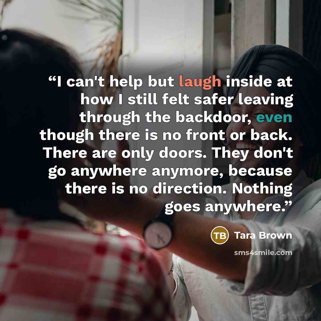 “I can't help but laugh inside at how I still felt safer leaving through the backdoor, even though there is no front or back. There are only doors. They don't go anywhere anymore, because there is no direction. Nothing goes anywhere.” quote by Tara Brown