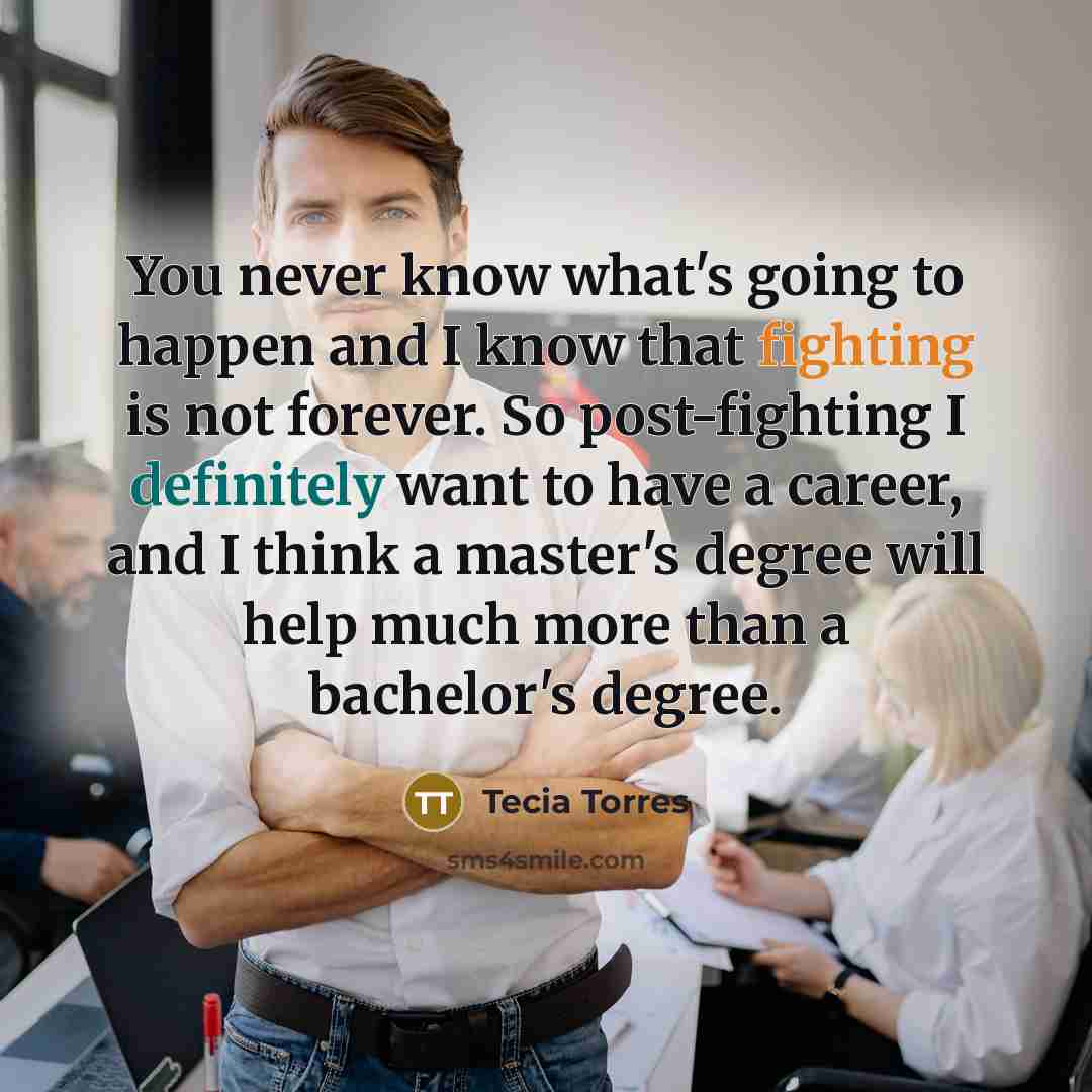 “You never know what's going to happen and I know that fighting is not forever. So post-fighting I definitely want to have a career, and I think a master's degree will help much more than a bachelor's degree.” quote by Tecia Torres