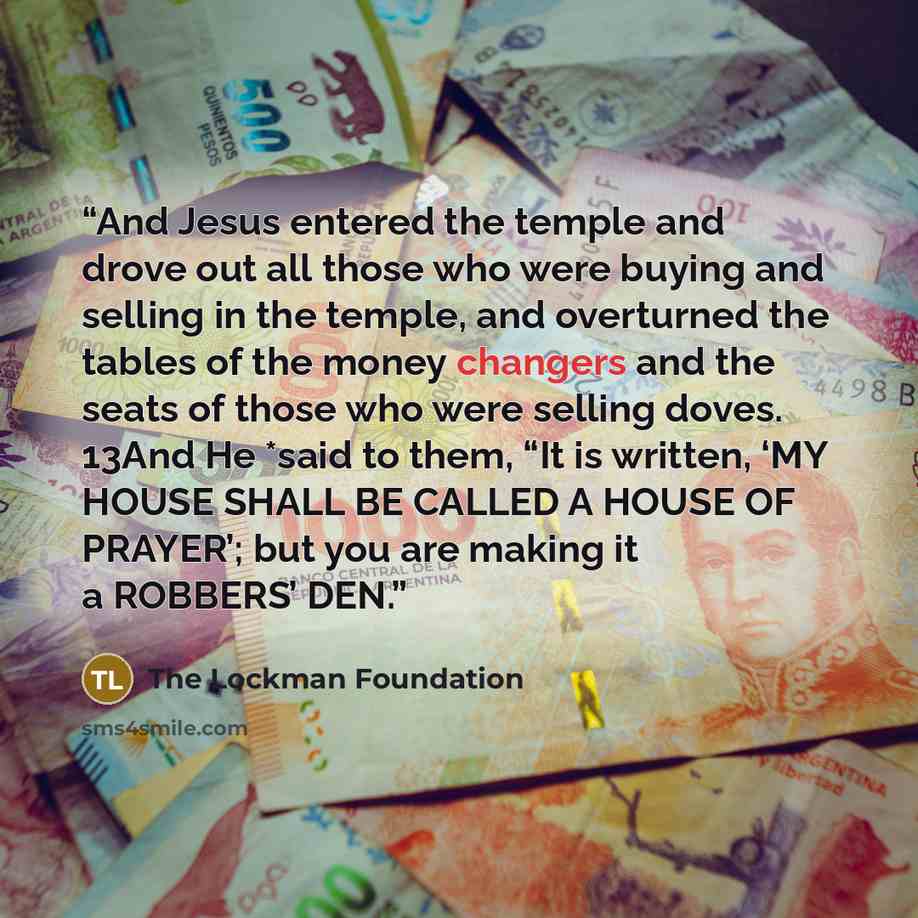 “And Jesus entered the temple and drove out all those who were buying and selling in the temple, and overturned the tables of the money changers and the seats of those who were selling doves. 13And He *said to them, “It is written, ‘MY HOUSE SHALL BE CALLED A HOUSE OF PRAYER’; but you are making it…” quote by The Lockman Foundation