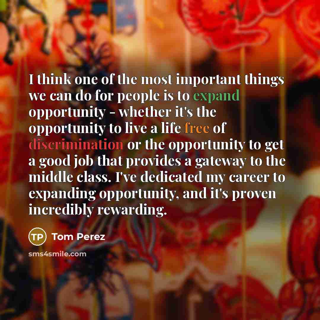 “I think one of the most important things we can do for people is to expand opportunity - whether it's the opportunity to live a life free of discrimination or the opportunity to get a good job that provides a gateway to the middle class. I've dedicated my career to expanding opportunity, and it's…” quote by Tom Perez