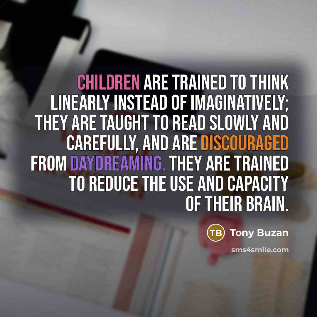 “Children are trained to think linearly instead of imaginatively; they are taught to read slowly and carefully, and are discouraged from daydreaming. They are trained to reduce the use and capacity of their brain.” quote by Tony Buzan