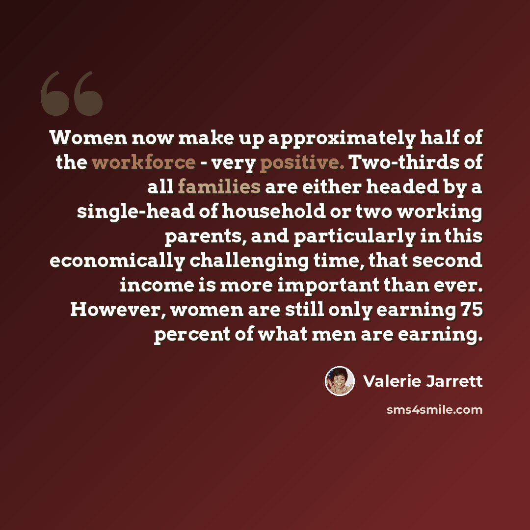 “Women now make up approximately half of the workforce - very positive. Two-thirds of all families are either headed by a single-head of household or two working parents, and particularly in this economically challenging time, that second income is more important than ever. However, women are still…” quote by Valerie Jarrett