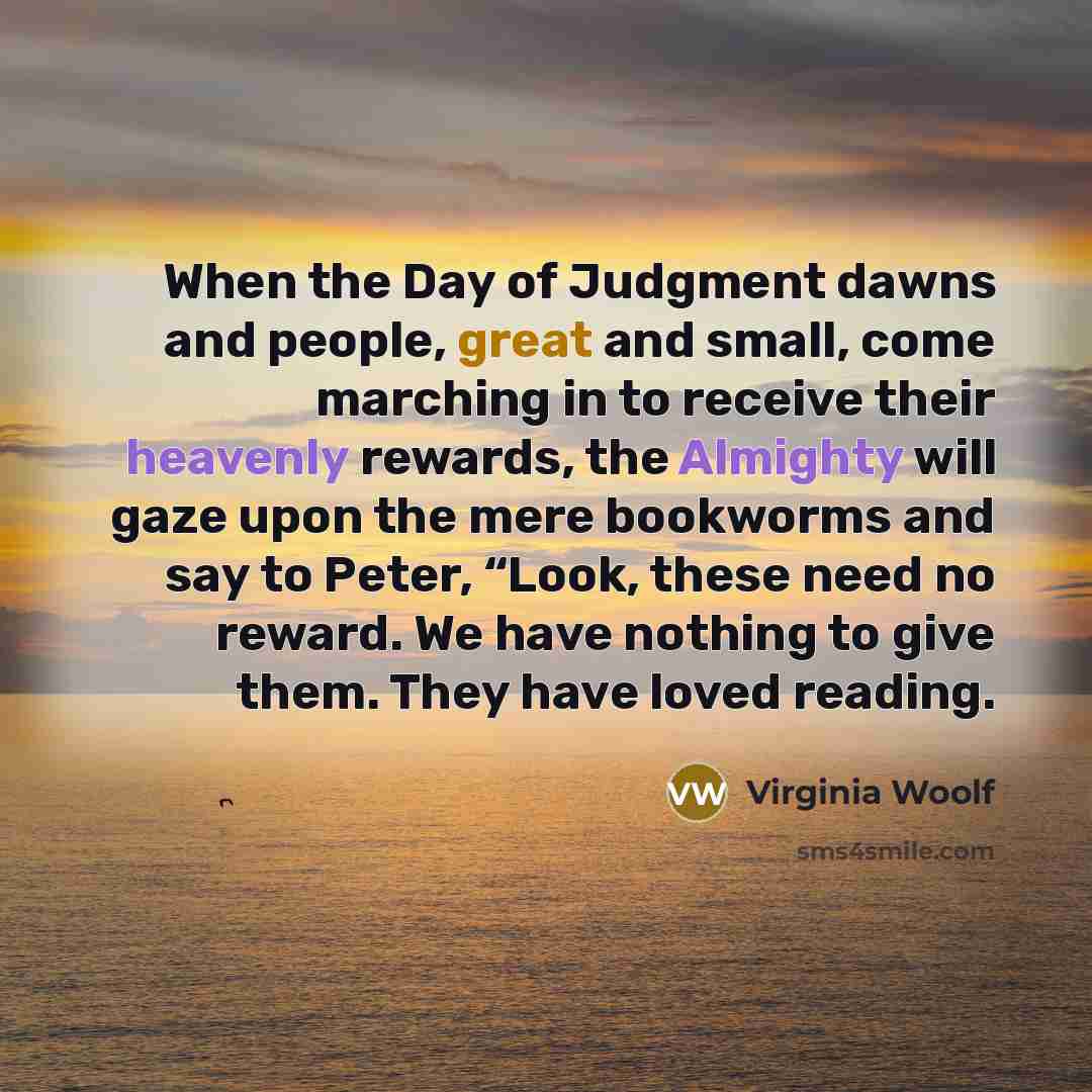 “When the Day of Judgment dawns and people, great and small, come marching in to receive their heavenly rewards, the Almighty will gaze upon the mere bookworms and say to Peter, “Look, these need no reward. We have nothing to give them. They have loved reading.” quote by Virginia Woolf