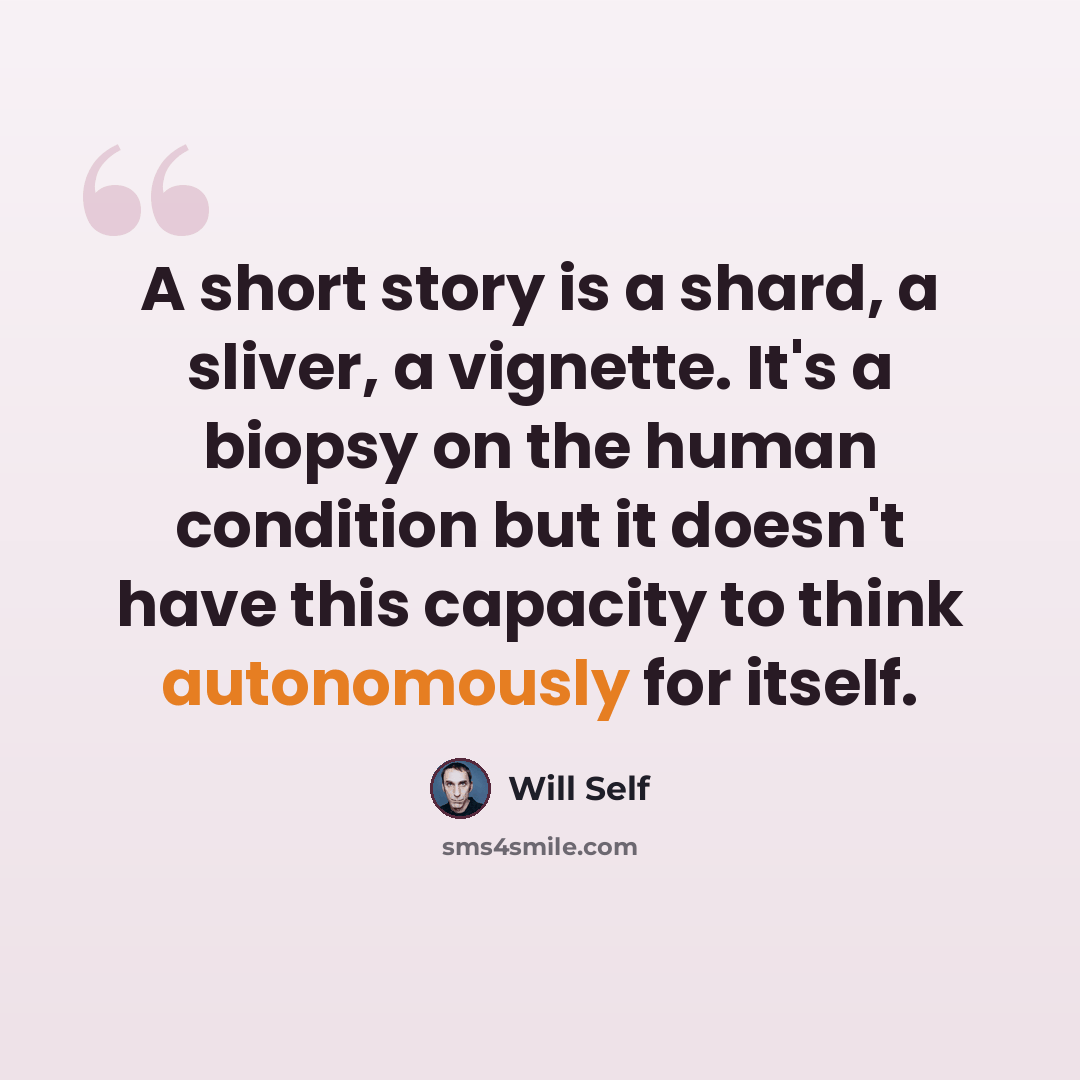 “A short story is a shard, a sliver, a vignette. It's a biopsy on the human condition but it doesn't have this capacity to think autonomously for itself.” quote by Will Self