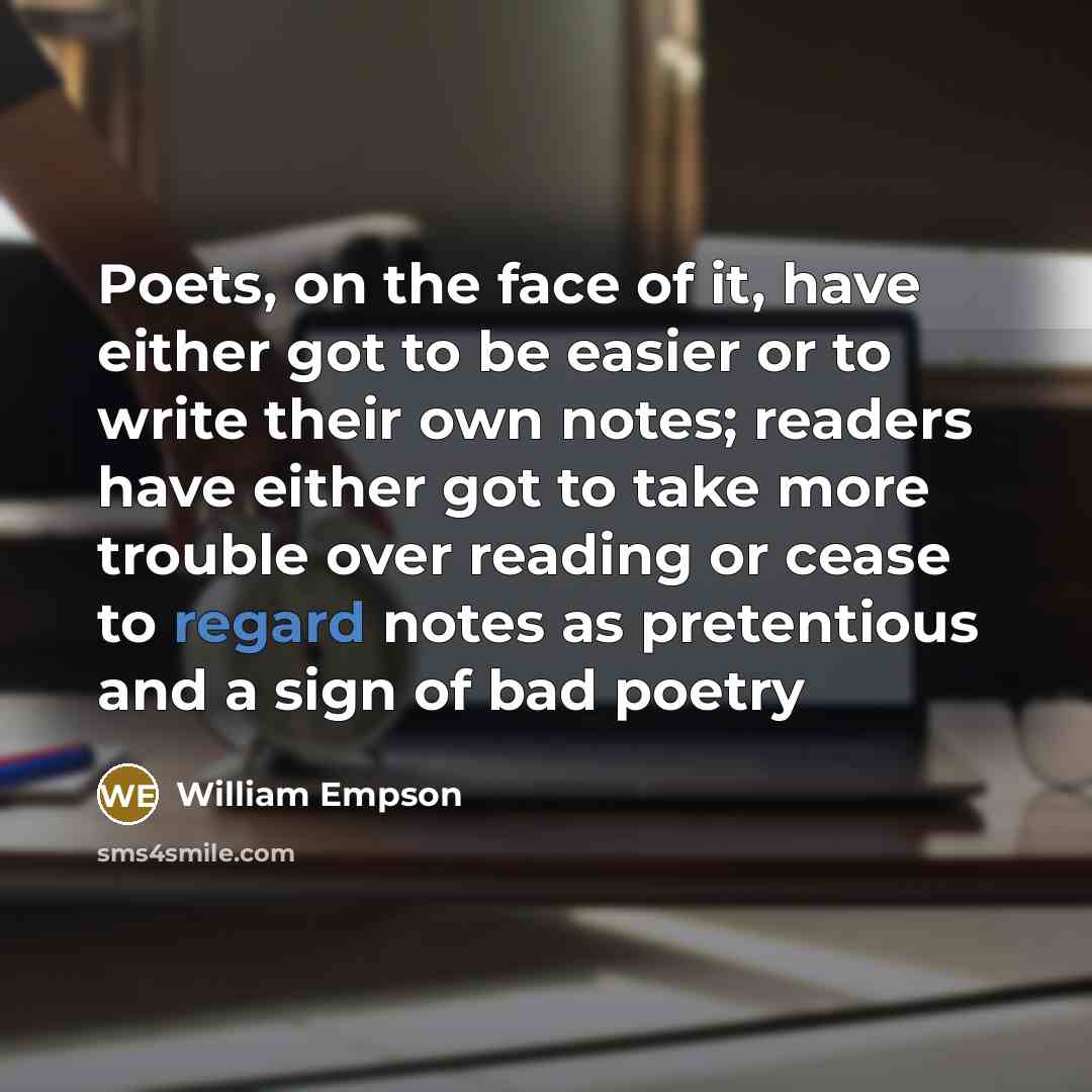 “Poets, on the face of it, have either got to be easier or to write their own notes; readers have either got to take more trouble over reading or cease to regard notes as pretentious and a sign of bad poetry” quote by William Empson