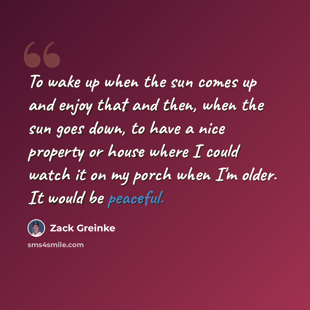 “To wake up when the sun comes up and enjoy that and then, when the sun goes down, to have a nice property or house where I could watch it on my porch when I'm older. It would be peaceful.” quote by Zack Greinke