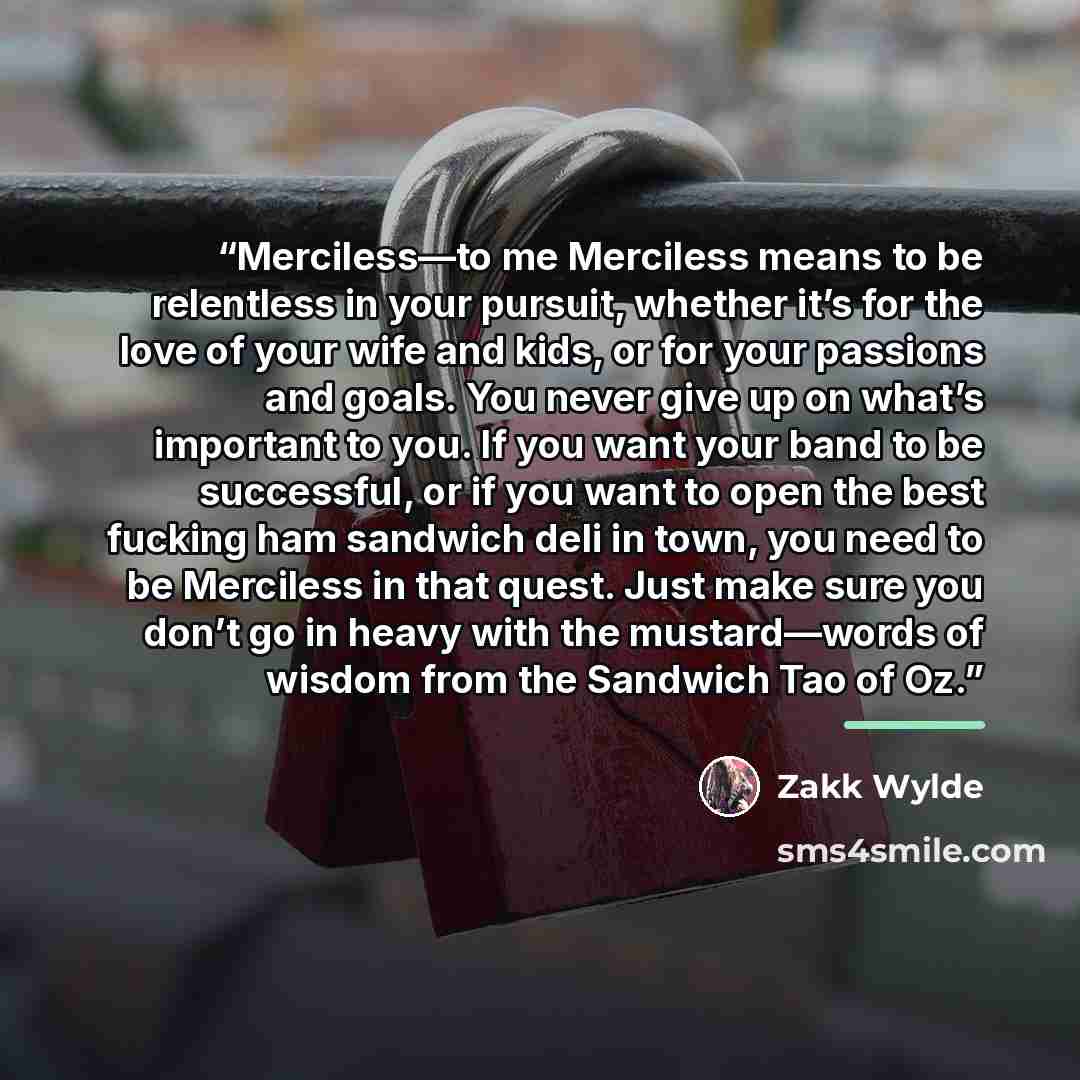 “Merciless—to me Merciless means to be relentless in your pursuit, whether it’s for the love of your wife and kids, or for your passions and goals. You never give up on what’s important to you. If you want your band to be successful, or if you want to open the best fucking ham sandwich deli in…” quote by Zakk Wylde