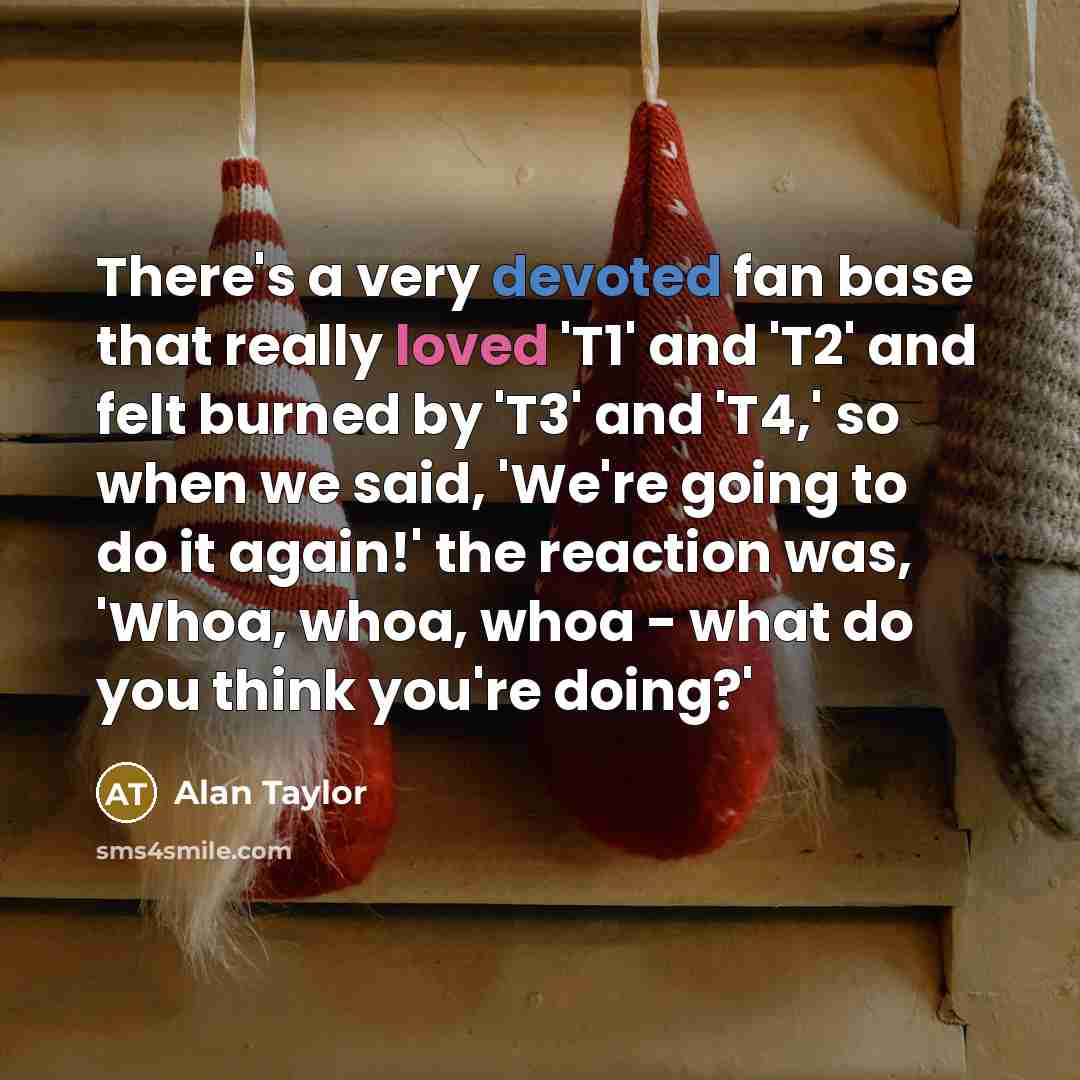 “There's a very devoted fan base that really loved 'T1' and 'T2' and felt burned by 'T3' and 'T4,' so when we said, 'We're going to do it again!' the reaction was, 'Whoa, whoa, whoa - what do you think you're doing?'” quote by Alan Taylor