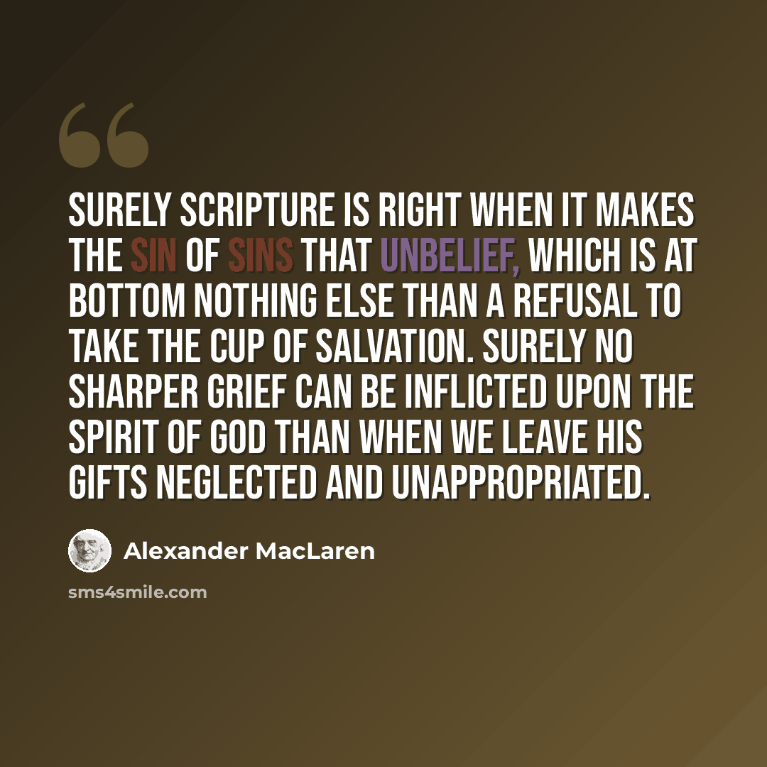 “Surely Scripture is right when it makes the sin of sins that unbelief, which is at bottom nothing else than a refusal to take the cup of salvation. Surely no sharper grief can be inflicted upon the Spirit of God than when we leave His gifts neglected and unappropriated.” quote by Alexander MacLaren
