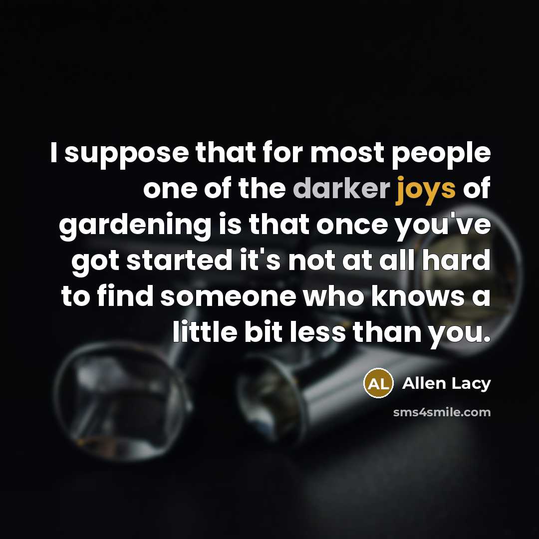 “I suppose that for most people one of the darker joys of gardening is that once you've got started it's not at all hard to find someone who knows a little bit less than you.” quote by Allen Lacy
