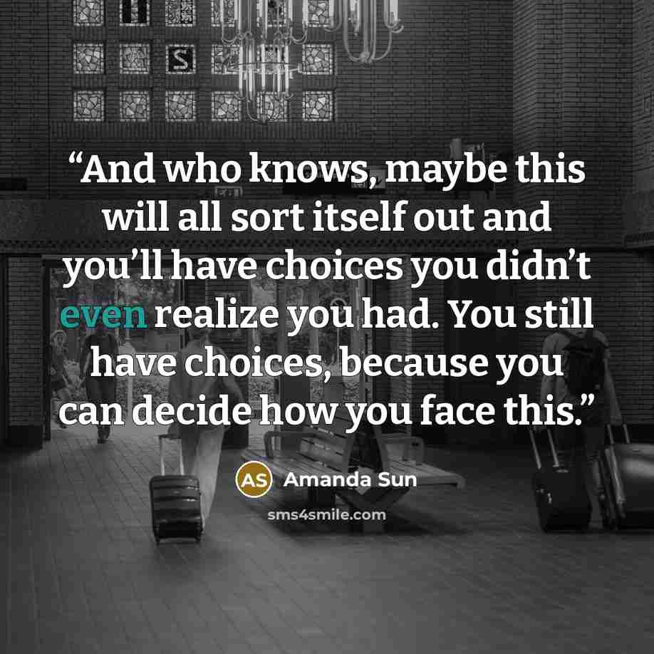“And who knows, maybe this will all sort itself out and you’ll have choices you didn’t even realize you had. You still have choices, because you can decide how you face this.” quote by Amanda Sun