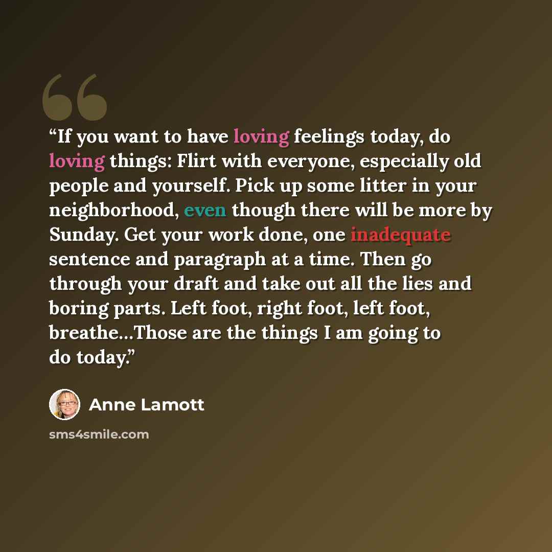 “If you want to have loving feelings today, do loving things: Flirt with everyone, especially old people and yourself. Pick up some litter in your neighborhood, even though there will be more by Sunday. Get your work done, one inadequate sentence and paragraph at a time. Then go through your draft…” quote by Anne Lamott