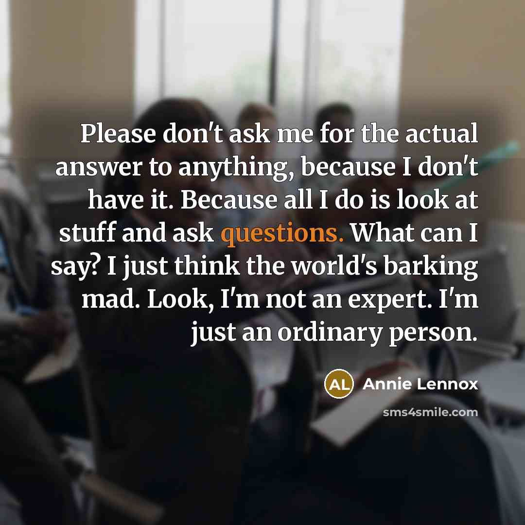 “Please don't ask me for the actual answer to anything, because I don't have it. Because all I do is look at stuff and ask questions. What can I say? I just think the world's barking mad. Look, I'm not an expert. I'm just an ordinary person.” quote by Annie Lennox