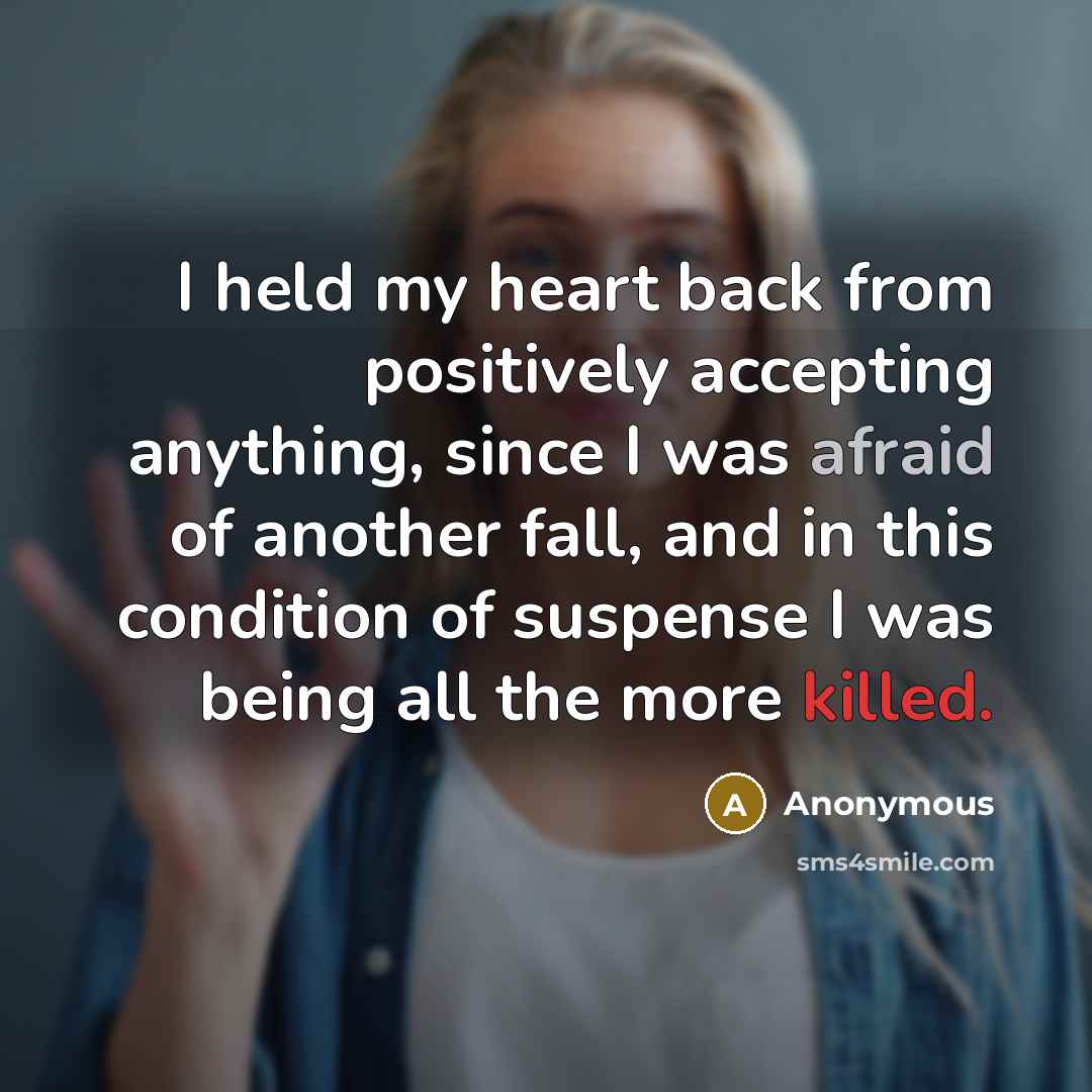 “I held my heart back from positively accepting anything, since I was afraid of another fall, and in this condition of suspense I was being all the more killed.” quote by Anonymous