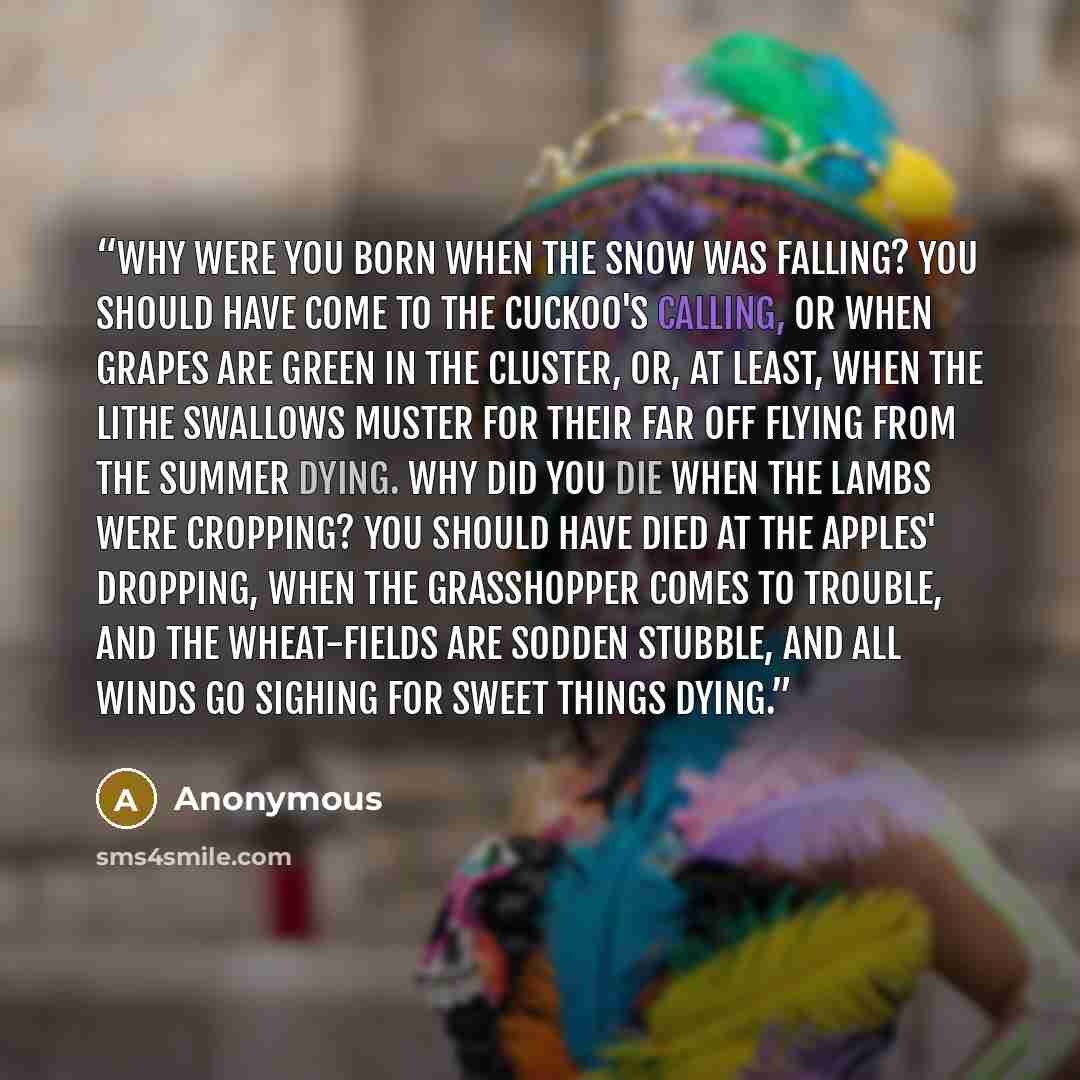“Why were you born when the snow was falling? You should have come to the cuckoo's calling, Or when grapes are green in the cluster, Or, at least, when the lithe swallows muster For their far off flying From the summer dying. Why did you die when the lambs were cropping? You should have died at the…” quote by Anonymous