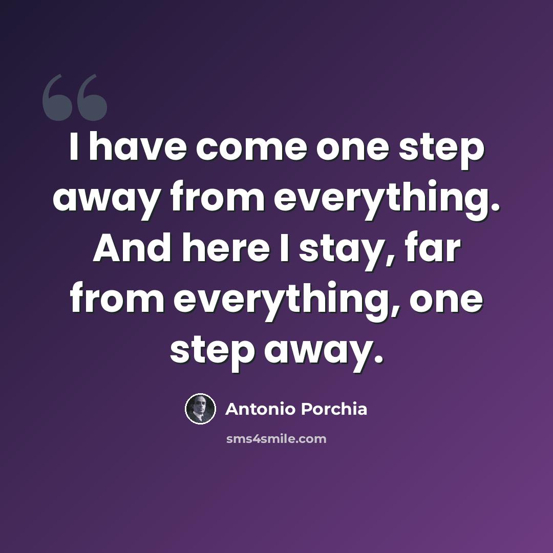 “I have come one step away from everything. And here I stay, far from everything, one step away.” quote by Antonio Porchia