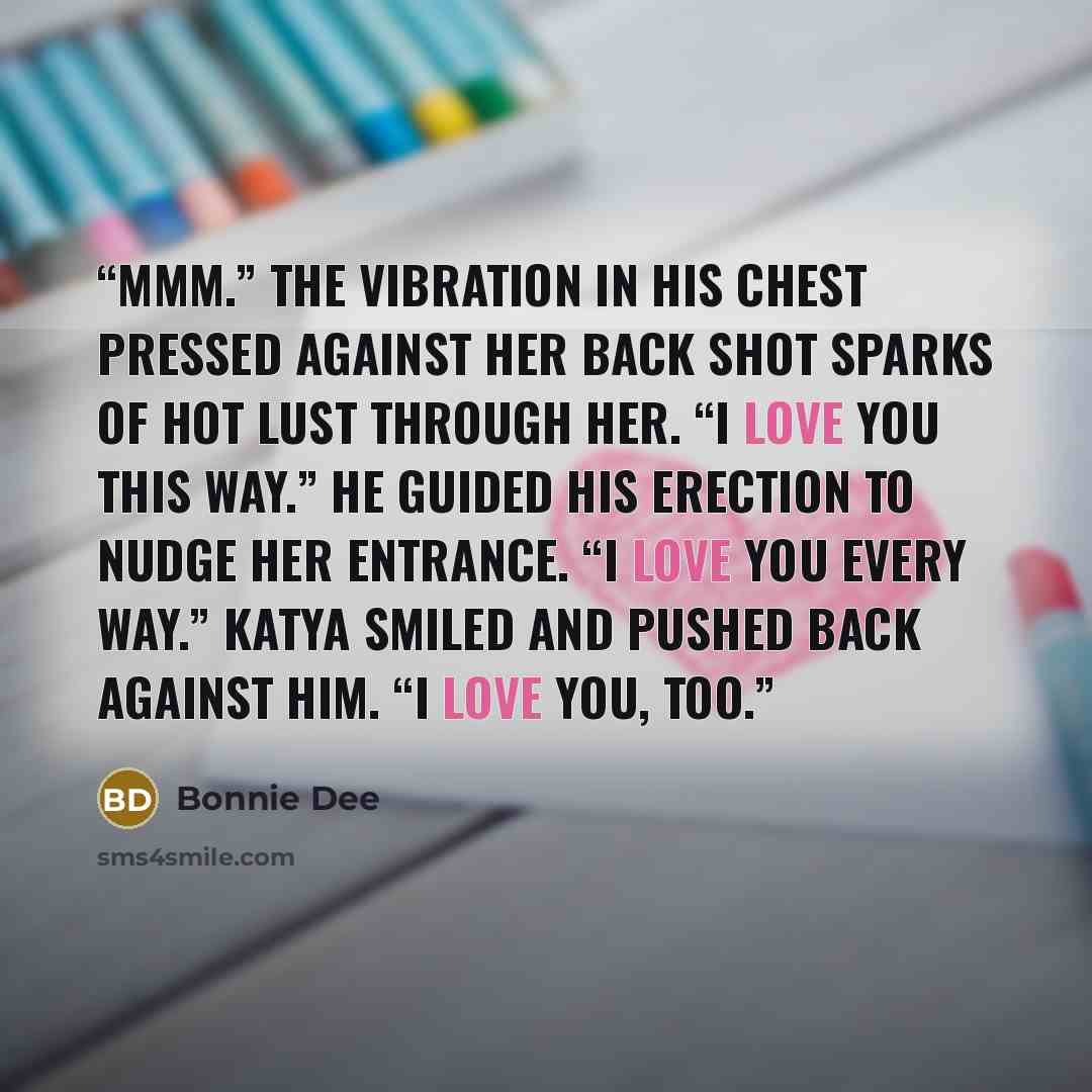 “Mmm.” The vibration in his chest pressed against her back shot sparks of hot lust through her. “I love you this way.” He guided his erection to nudge her entrance. “I love you every way.” Katya smiled and pushed back against him. “I love you, too.” quote by Bonnie Dee