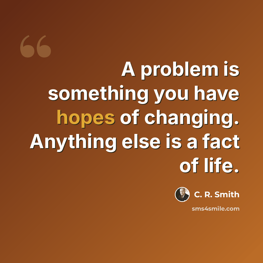 “A problem is something you have hopes of changing. Anything else is a fact of life.” quote by C. R. Smith