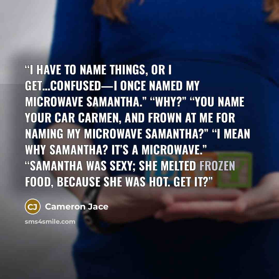 “I have to name things, or I get…confused—I once named my microwave Samantha.” “Why?” “You name your car Carmen, and frown at me for naming my microwave Samantha?” “I mean why Samantha? It’s a microwave.” “Samantha was sexy; she melted frozen food, because she was hot. Get it?” quote by Cameron Jace