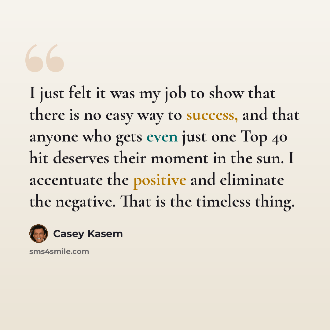 “I just felt it was my job to show that there is no easy way to success, and that anyone who gets even just one Top 40 hit deserves their moment in the sun. I accentuate the positive and eliminate the negative. That is the timeless thing.” quote by Casey Kasem