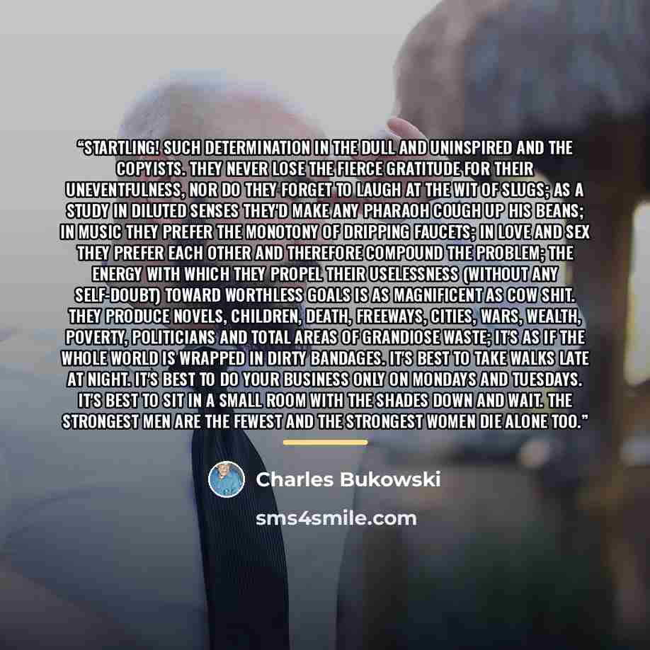 “startling! such determination in the dull and uninspired and the copyists. they never lose the fierce gratitude for their uneventfulness, nor do they forget to laugh at the wit of slugs; as a study in diluted senses they'd make any pharaoh cough up his beans; in music they prefer the monotony of…” quote by Charles Bukowski