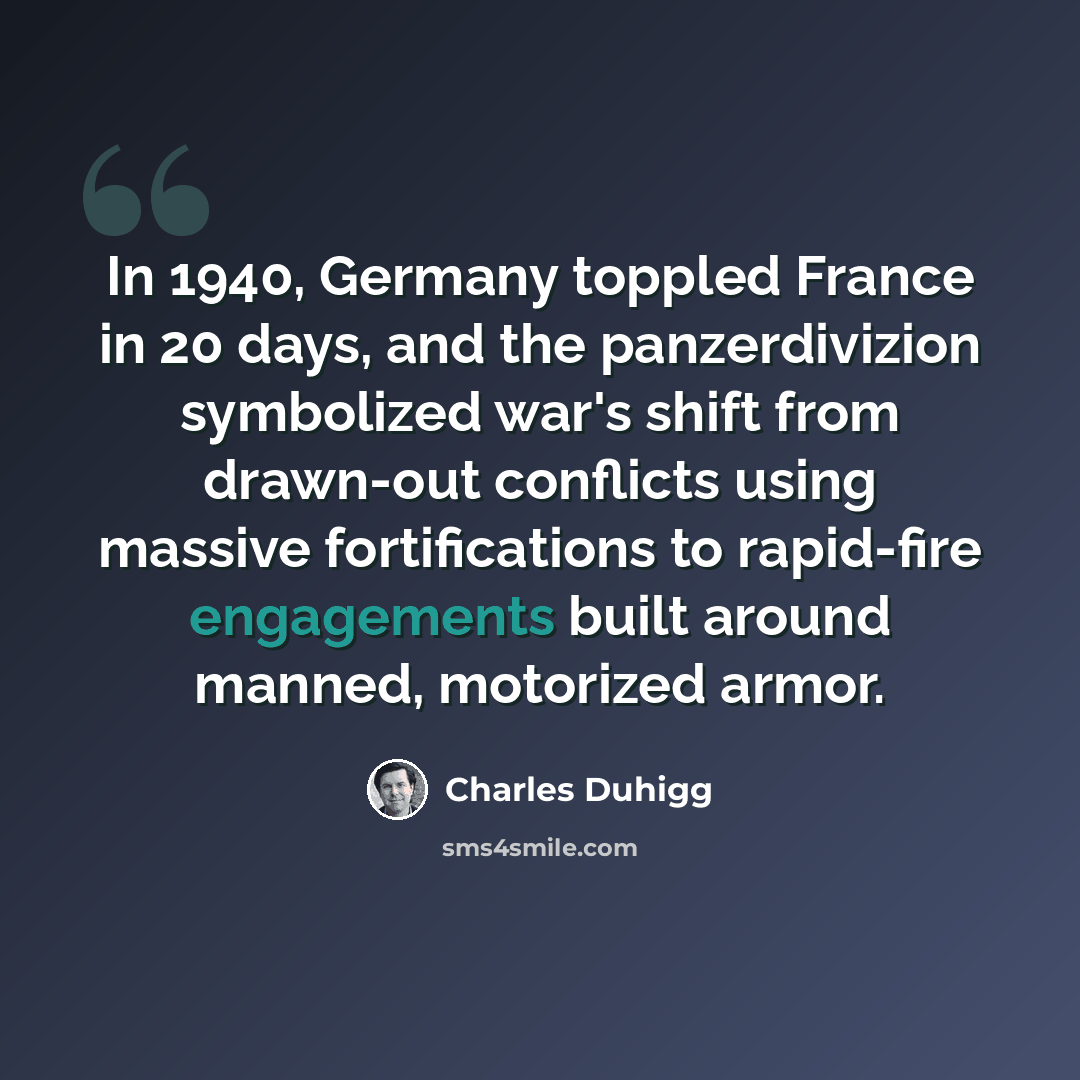 “In 1940, Germany toppled France in 20 days, and the panzerdivizion symbolized war's shift from drawn-out conflicts using massive fortifications to rapid-fire engagements built around manned, motorized armor.” quote by Charles Duhigg