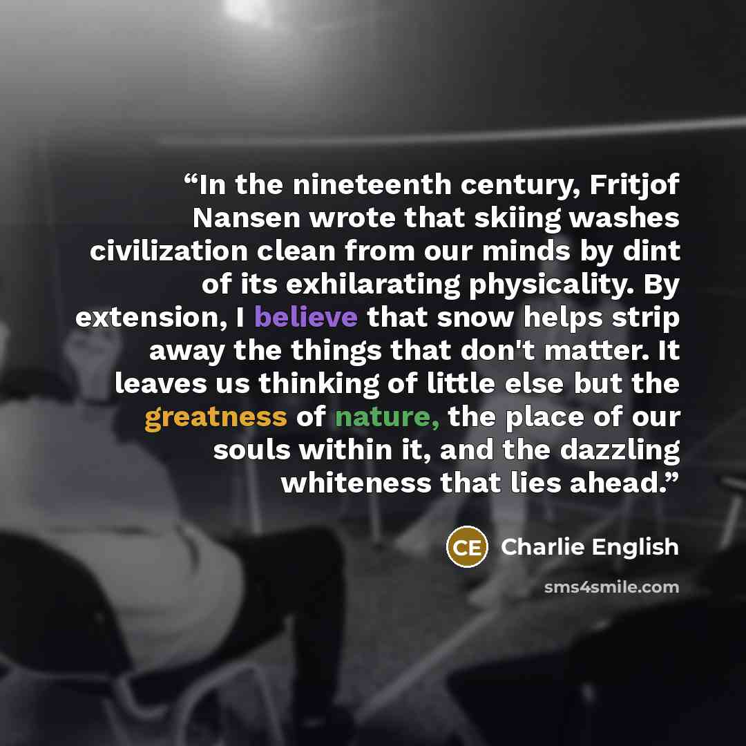 “In the nineteenth century, Fritjof Nansen wrote that skiing washes civilization clean from our minds by dint of its exhilarating physicality. By extension, I believe that snow helps strip away the things that don't matter. It leaves us thinking of little else but the greatness of nature, the place…” quote by Charlie English