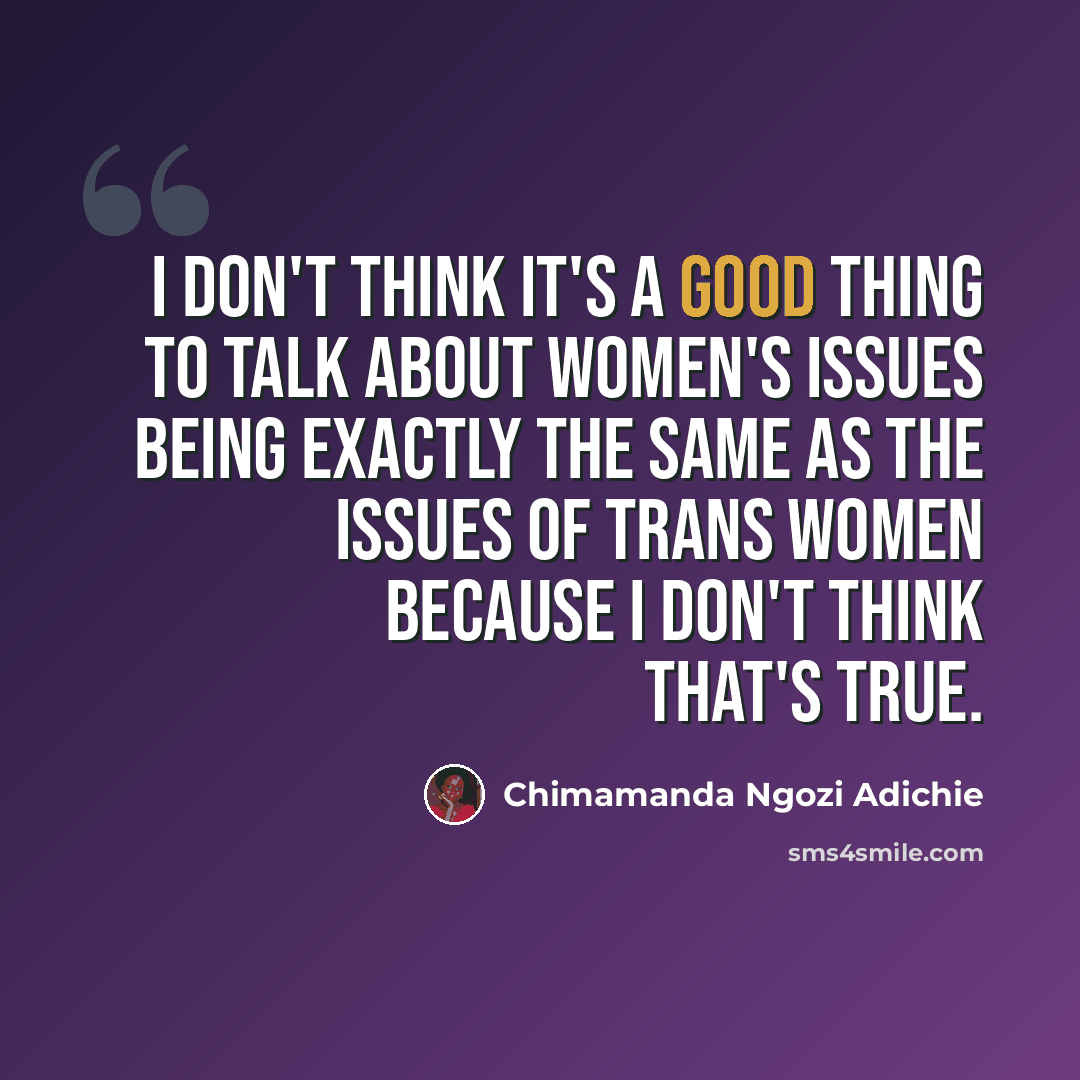 “I don't think it's a good thing to talk about women's issues being exactly the same as the issues of trans women because I don't think that's true.” quote by Chimamanda Ngozi Adichie