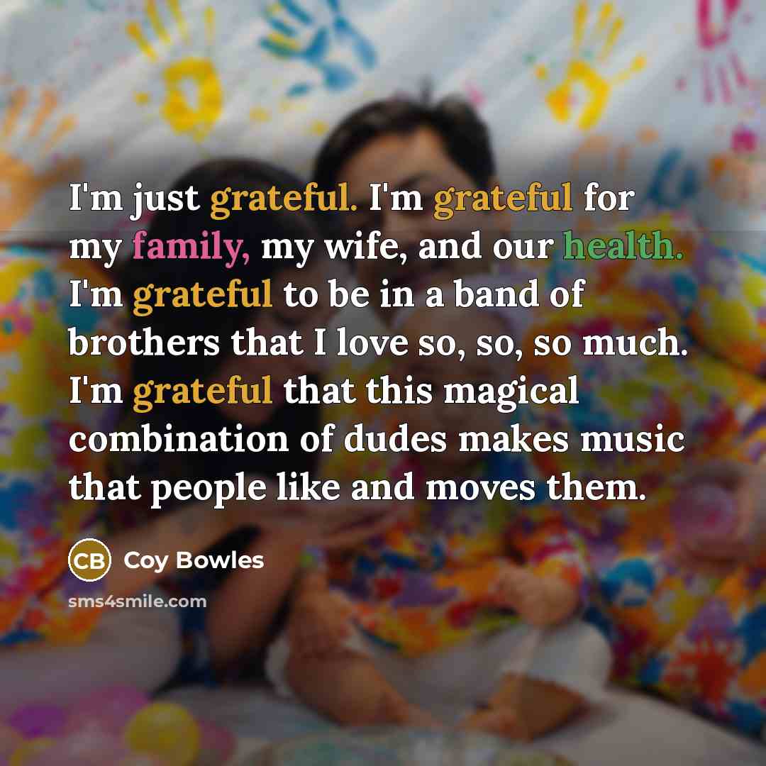 “I'm just grateful. I'm grateful for my family, my wife, and our health. I'm grateful to be in a band of brothers that I love so, so, so much. I'm grateful that this magical combination of dudes makes music that people like and moves them.” quote by Coy Bowles