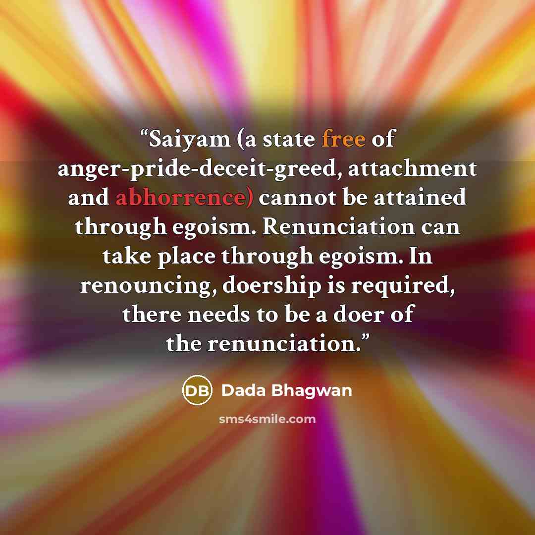 “Saiyam (a state free of anger-pride-deceit-greed, attachment and abhorrence) cannot be attained through egoism. Renunciation can take place through egoism. In renouncing, doership is required, there needs to be a doer of the renunciation.” quote by Dada Bhagwan