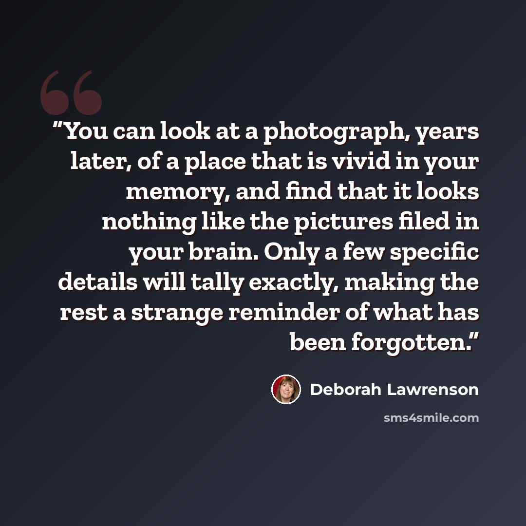 “You can look at a photograph, years later, of a place that is vivid in your memory, and find that it looks nothing like the pictures filed in your brain. Only a few specific details will tally exactly, making the rest a strange reminder of what has been forgotten.” quote by Deborah Lawrenson
