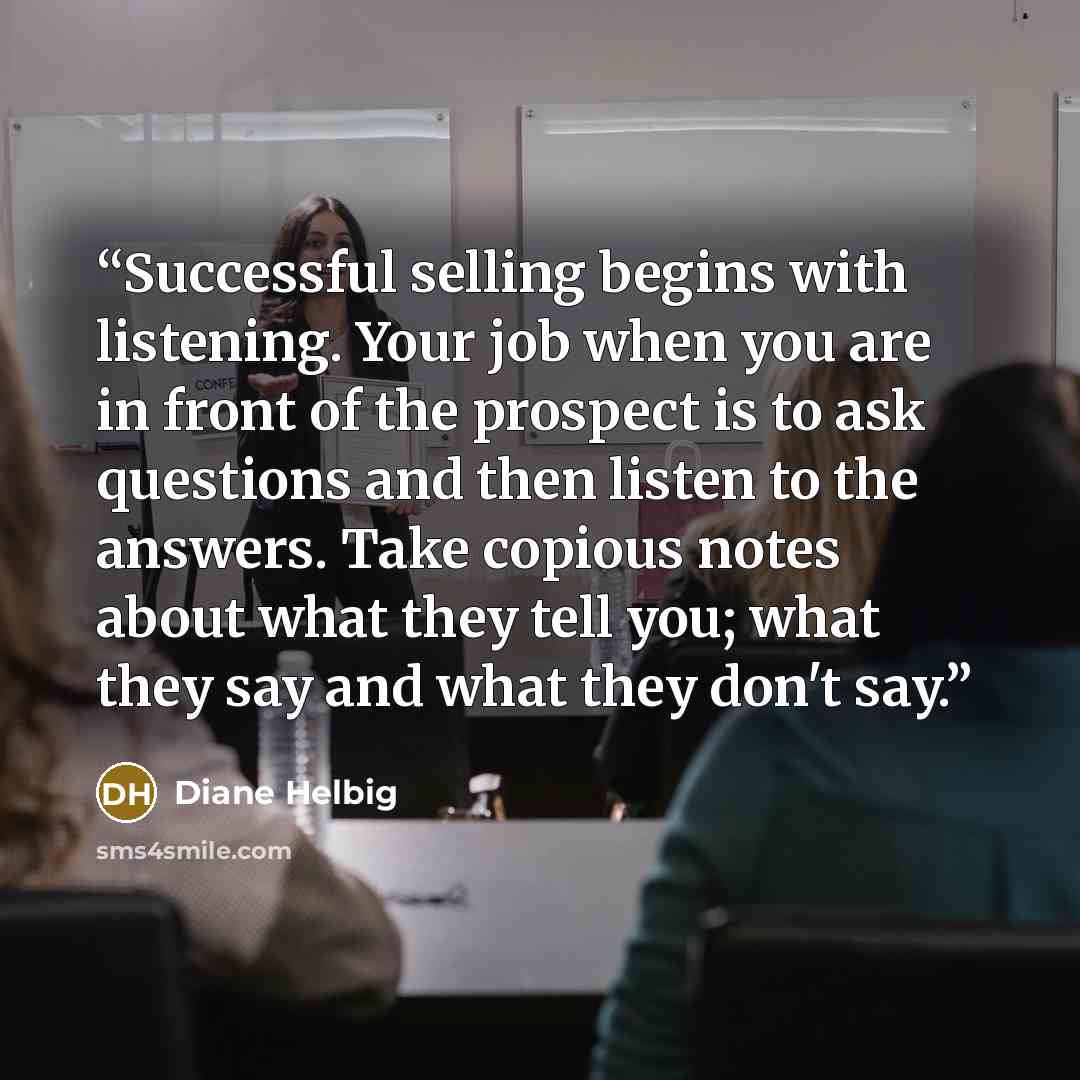 “Successful selling begins with listening. Your job when you are in front of the prospect is to ask questions and then listen to the answers. Take copious notes about what they tell you; what they say and what they don't say.” quote by Diane Helbig