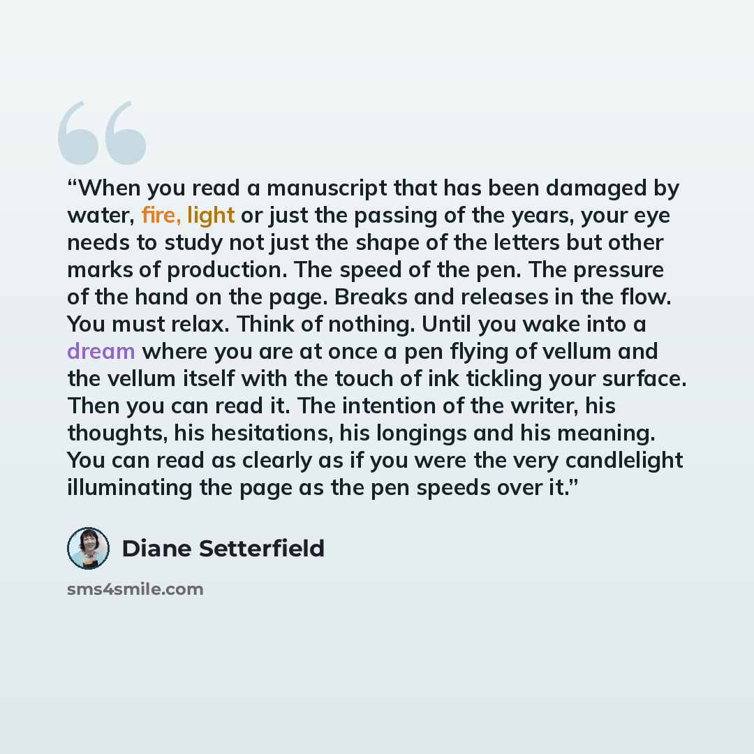 “When you read a manuscript that has been damaged by water, fire, light or just the passing of the years, your eye needs to study not just the shape of the letters but other marks of production. The speed of the pen. The pressure of the hand on the page. Breaks and releases in the flow. You must…” quote by Diane Setterfield