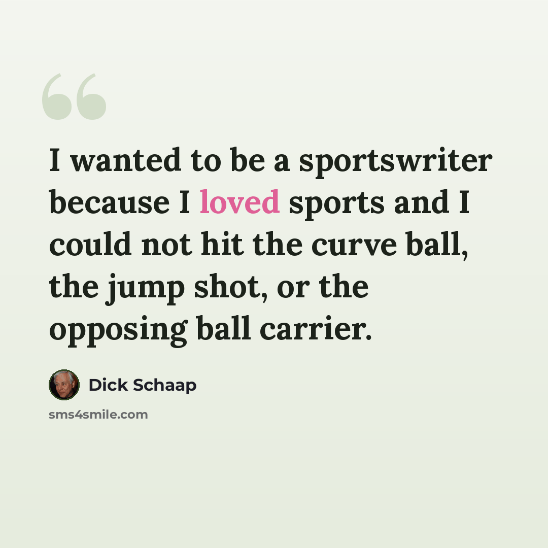 “I wanted to be a sportswriter because I loved sports and I could not hit the curve ball, the jump shot, or the opposing ball carrier.” quote by Dick Schaap
