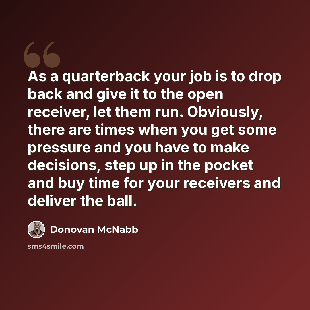 “As a quarterback your job is to drop back and give it to the open receiver, let them run. Obviously, there are times when you get some pressure and you have to make decisions, step up in the pocket and buy time for your receivers and deliver the ball.” quote by Donovan McNabb