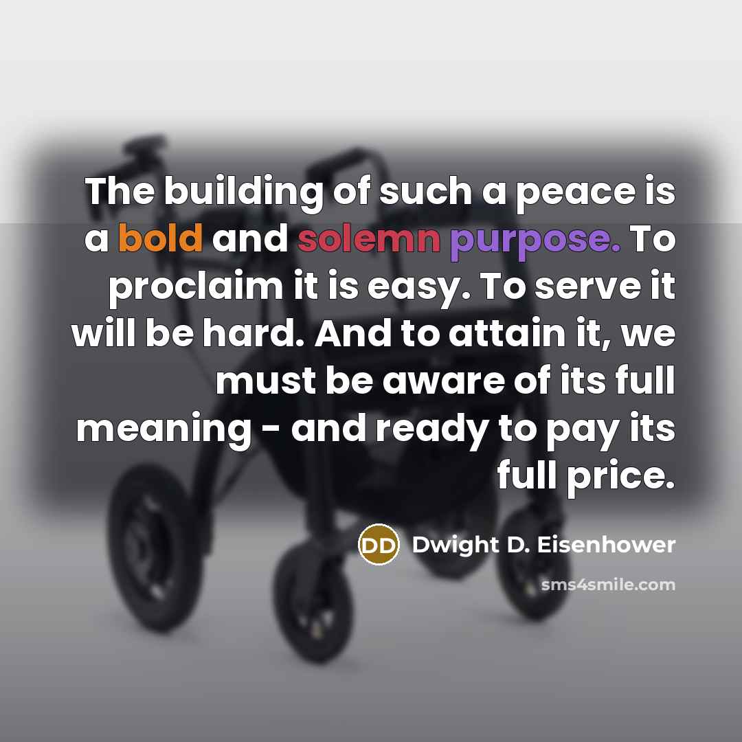 “The building of such a peace is a bold and solemn purpose. To proclaim it is easy. To serve it will be hard. And to attain it, we must be aware of its full meaning - and ready to pay its full price.” quote by Dwight D. Eisenhower