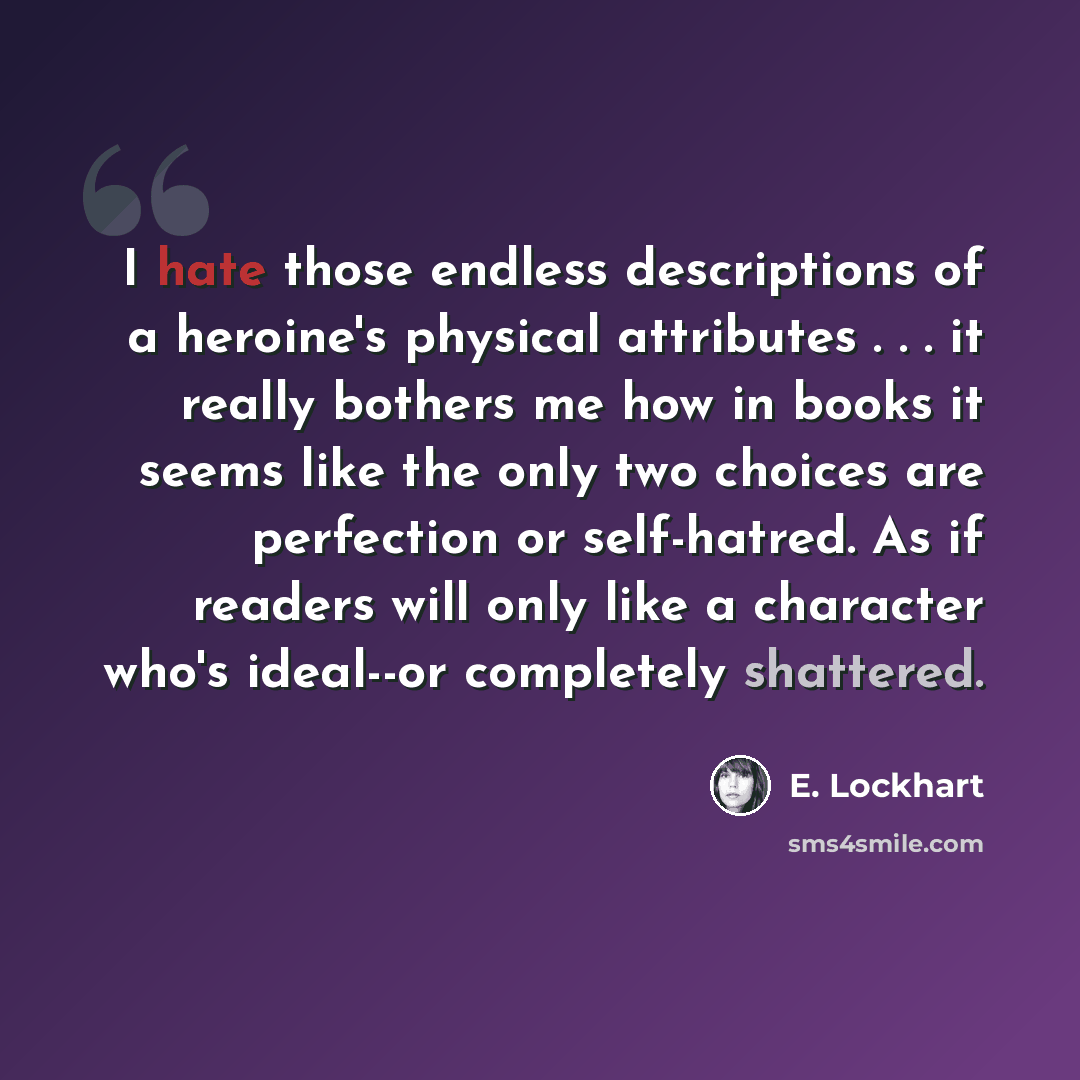 “I hate those endless descriptions of a heroine's physical attributes . . . it really bothers me how in books it seems like the only two choices are perfection or self-hatred. As if readers will only like a character who's ideal--or completely shattered.” quote by E. Lockhart