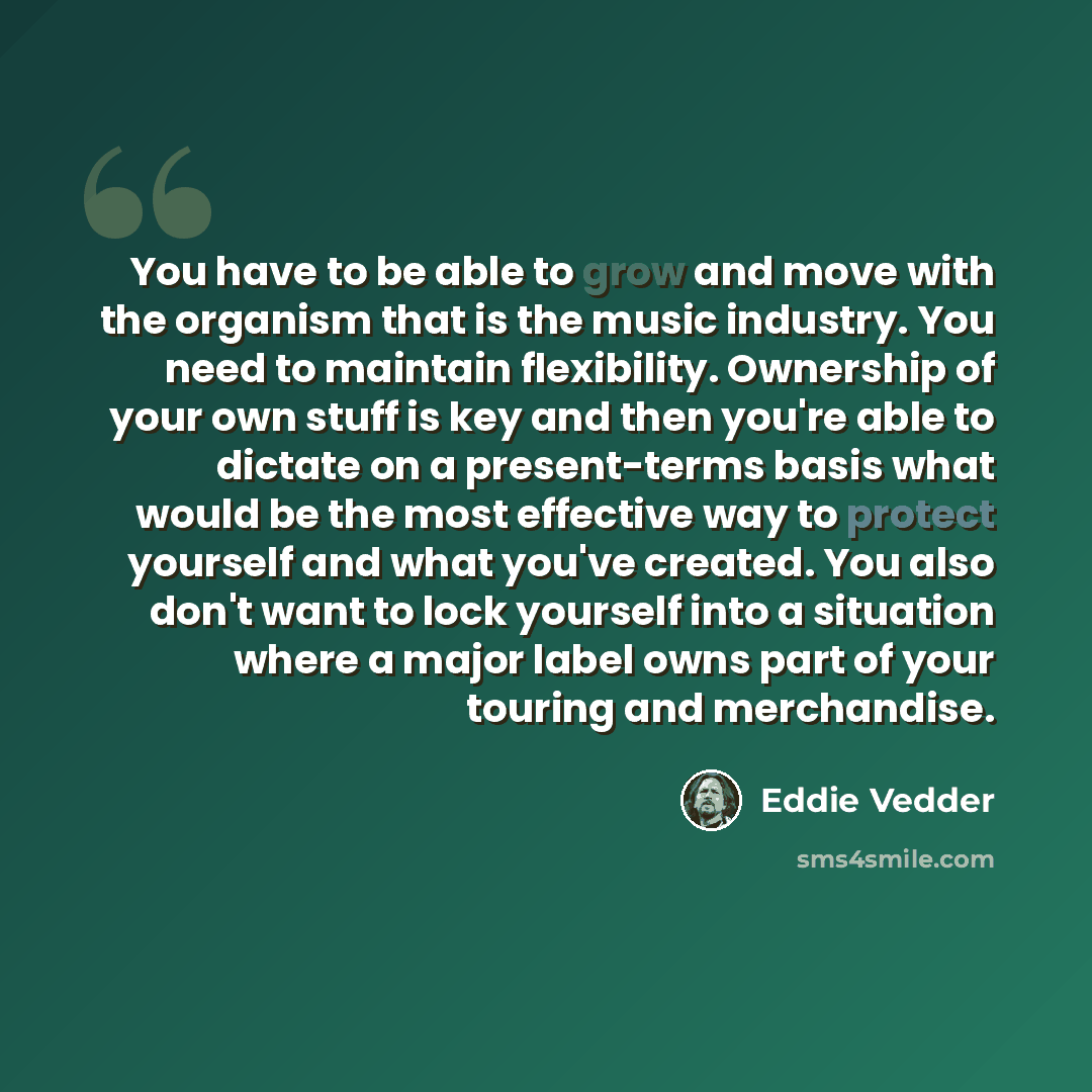 “You have to be able to grow and move with the organism that is the music industry. You need to maintain flexibility. Ownership of your own stuff is key and then you're able to dictate on a present-terms basis what would be the most effective way to protect yourself and what you've created. You…” quote by Eddie Vedder