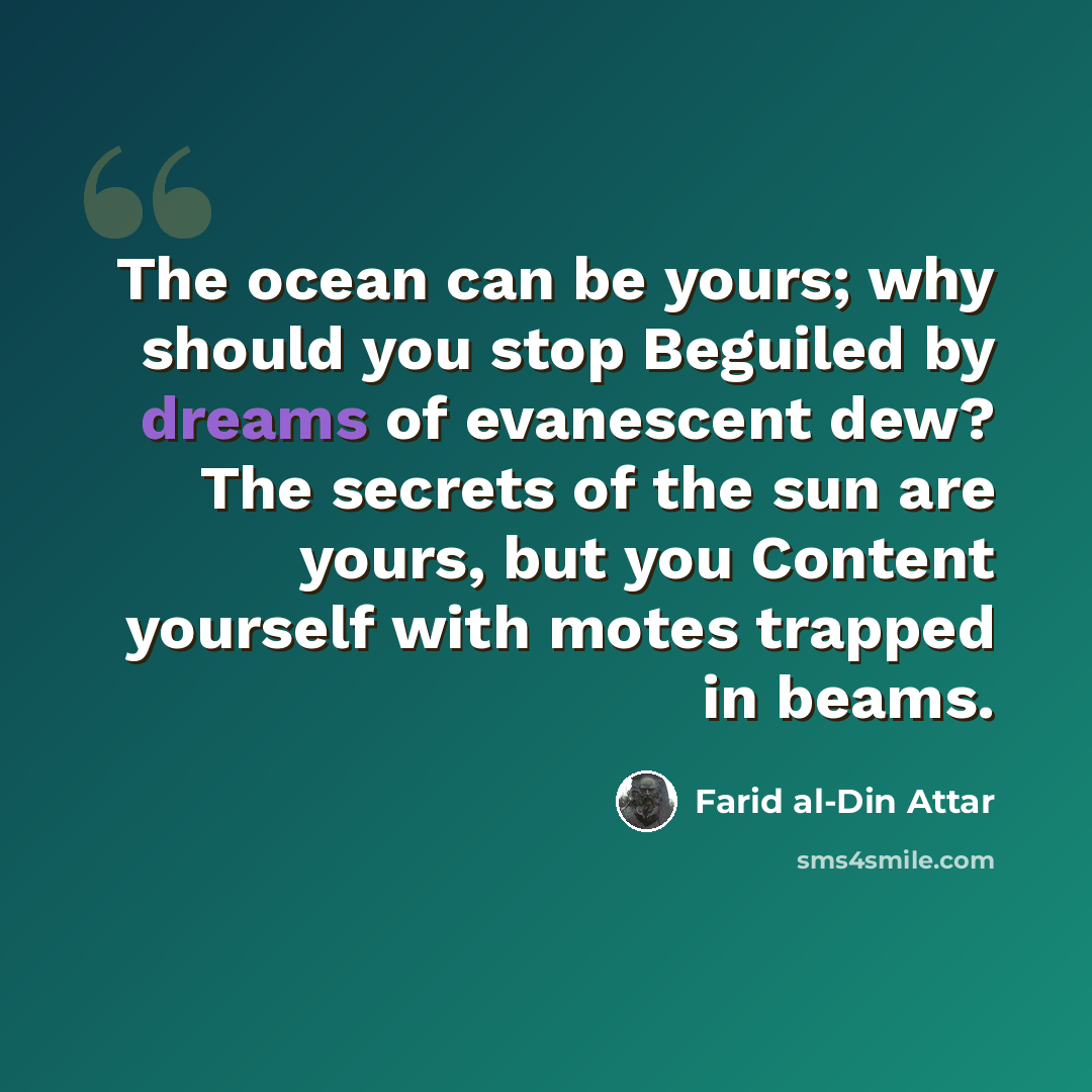 “The ocean can be yours; why should you stop Beguiled by dreams of evanescent dew? The secrets of the sun are yours, but you Content yourself with motes trapped in beams.” quote by Farid al-Din Attar